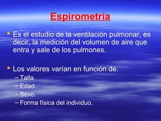 Espirometría
 Es el estudio de la ventilación pulmonar, es
decir, la medición del volumen de aire que
entra y sale de los pulmones.
 Los valores varían en función de.
– Talla.
– Edad.
– Sexo.
– Forma física del individuo.
 