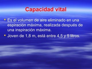Capacidad vital
 Es el volumen de aire eliminado en una
espiración máxima, realizada después de
una inspiración máxima.
 Joven de 1,8 m, está entre 4,5 y 5 litros.
 