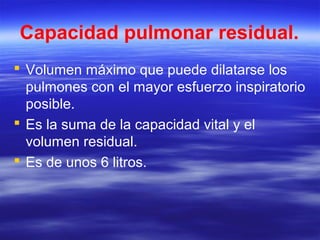 Capacidad pulmonar residual.
 Volumen máximo que puede dilatarse los
pulmones con el mayor esfuerzo inspiratorio
posible.
 Es la suma de la capacidad vital y el
volumen residual.
 Es de unos 6 litros.
 