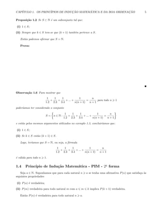 CAP´ITULO 1. OS PRINC´IPIOS DE INDUC¸ ˜AO MATEM ´ATICA E DA BOA ORDENAC¸ ˜AO 5
Proposi¸c˜ao 1.2 Se S ⊂ N ´e um subconjunto tal que:
(i) 1 ∈ S;
(ii) Sempre que k ∈ S tem-se que (k + 1) tamb´em pertence a S.
Ent˜ao podemos aﬁrmar que S = N.
Prova:
Observa¸c˜ao 1.6 Para mostrar que
1
1.2
+
1
2.3
+
1
3.4
+ ... +
1
n(n + 1)
=
n
n + 1
para todo n 1
poder´ıamos ter considerado o conjunto
S = n ∈ N :
1
1.2
+
1
2.3
+
1
3.4
+ ... +
1
n(n + 1)
=
n
n + 1
e ent˜ao pelos mesmos argumentos utilizados no exemplo 1.3, concluir´ıamos que:
(i) 1 ∈ S;
(ii) Se k ∈ S ent˜ao (k + 1) ∈ S.
Logo, ter´ıamos que S = N, ou seja, a f´ormula
1
1.2
+
1
2.3
+
1
3.4
+ ... +
1
n(n + 1)
=
n
n + 1
´e v´alida para todo n 1.
1.4 Princ´ıpio de Indu¸c˜ao Matem´atica - PIM - 2a
forma
Seja a ∈ N. Suponhamos que para cada natural n a se tenha uma aﬁrmativa P(n) que satisfa¸ca `as
seguintes propriedades:
(i) P(a) ´e verdadeira;
(ii) P(m) verdadeira para todo natural m com a m k implica P(k + 1) verdadeira.
Ent˜ao P(n) ´e verdadeira para todo natural n a.
 