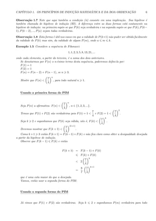 CAP´ITULO 1. OS PRINC´IPIOS DE INDUC¸ ˜AO MATEM ´ATICA E DA BOA ORDENAC¸ ˜AO 6
Observa¸c˜ao 1.7 Note que aqui tamb´em a condi¸c˜ao (ii) consiste em uma implica¸c˜ao. Sua hip´otese ´e
tamb´em chamada de hip´otese de indu¸c˜ao (HI). A diferen¸ca entre as duas formas est´a exatamente na
hip´otese de indu¸c˜ao: na primeira sup˜oe-se que P(k) seja verdadeira e na segunda sup˜oe-se que P(k), P(k−
1), P(k − 2), ..., P(a) sejam todas verdadeiras.
Observa¸c˜ao 1.8 Esta forma ´e ´util nos casos em que a validade de P(k+1) n˜ao puder ser obtida facilmente
da validade de P(k) mas sim, da validade de algum P(m), onde a m k.
Exemplo 1.5 Considere a sequˆencia de Fibonacci
1, 1, 2, 3, 5, 8, 13, 21, ...
onde cada elemento, a partir do terceiro, ´e a soma dos dois anteriores.
Se denotarmos por F(n) o n-´esimo termo desta sequˆencia, poderemos deﬁni-la por:
F(1) = 1
F(2) = 1
F(n) = F(n − 2) + F(n − 1), se n 3.
Mostre que F(n) <
7
4
n
, para todo natural n 1.
Usando a primeira forma do PIM
Seja P(n) a aﬁrmativa: F(n) <
7
4
n
, n ∈ {1, 2, 3, ...}.
Temos que P(1) e P(2) s˜ao verdadeiras pois F(1) = 1 <
7
4
e F(2) = 1 <
7
4
2
.
Seja k 2 e suponhamos que P(k) seja v´alida, isto ´e, F(k) <
7
4
k
.
Devemos mostrar que F(k + 1) <
7
4
(k+1)
.
Como k +1 3 ent˜ao F(k +1) = F(k −1)+F(k) e n˜ao ﬁca claro como obter a desigualdade desejada
a partir da hip´otese de indu¸c˜ao.
Observe que F(k − 1) F(k) e ent˜ao
F(k + 1) = F(k − 1) + F(k)
F(k) + F(k)
< 2
7
4
k
=
8
7
.
7
4
k+1
que ´e uma cota maior do que a desejada.
Vamos, ent˜ao usar a segunda forma do PIM:
Usando a segunda forma do PIM
J´a vimos que P(1) e P(2) s˜ao verdadeiras. Seja k 2 e suponhamos P(m) verdadeira para todo
 