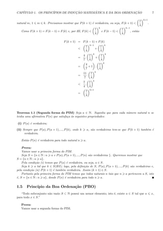 CAP´ITULO 1. OS PRINC´IPIOS DE INDUC¸ ˜AO MATEM ´ATICA E DA BOA ORDENAC¸ ˜AO 7
natural m, 1 m k. Precisamos mostrar que P(k + 1) ´e verdadeira, ou seja, F(k + 1) <
7
4
k+1
.
Como F(k + 1) = F(k − 1) + F(k) e, por HI, F(k) <
7
4
k
e F(k − 1) <
7
4
k−1
, ent˜ao
F(k + 1) = F(k − 1) + F(k)
<
7
4
k−1
+
7
4
k
=
4
7
.
7
4
k
+
7
4
k
=
4
7
+ 1 .
7
4
k
=
11
7
.
7
4
k
<
7
4
.
7
4
k
=
7
4
k+1
Teorema 1.1 (Segunda forma do PIM) Seja a ∈ N. Suponha que para cada n´umero natural n se
tenha uma aﬁrmativa P(n) que satisfa¸ca `as seguintes propriedades:
(i) P(a) ´e verdadeira;
(ii) Sempre que P(a), P(a + 1), ..., P(k), onde k a, s˜ao verdadeiras tem-se que P(k + 1) tamb´em ´e
verdadeira.
Ent˜ao P(n) ´e verdadeira para todo natural n a.
Prova:
Vamos usar a primeira forma do PIM.
Seja S = {n ∈ N : n a e P(a), P(a + 1), ..., P(n) s˜ao verdadeiras }. Queremos mostrar que
S = {n ∈ N : n a}.
Pela condi¸c˜ao (i) temos que P(a) ´e verdadeira, ou seja, a ∈ S.
Seja k a tal que k ∈ S(HI); logo, pela deﬁni¸c˜ao de S, P(a), P(a + 1), ..., P(k) s˜ao verdadeiras e,
pela condi¸c˜ao (ii) P(k + 1) ´e tamb´em verdadeira. Assim (k + 1) ∈ S.
Portanto pela primeira forma do PIM temos que todos naturais n tais que n a pertencem a S, isto
´e, S = {n ∈ N : n a}, donde P(n) ´e verdadeira para todo n a.
1.5 Princ´ıpio da Boa Ordena¸c˜ao (PBO)
“Todo subconjunto n˜ao vazio S ⊂ N possui um nemor elemento, isto ´e, existe a ∈ S tal que a x,
para todo x ∈ S.”
Prova:
Vamos usar a segunda forma do PIM.
 