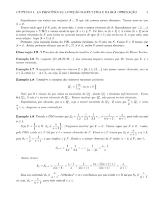 CAP´ITULO 1. OS PRINC´IPIOS DE INDUC¸ ˜AO MATEM ´ATICA E DA BOA ORDENAC¸ ˜AO 8
Suponhamos que exista um conjunto S ⊂ N que n˜ao possua menor elemento. Vamos mostrar que
S = ∅.
Temos ent˜ao que 1 /∈ S, pois, do contr´ario, 1 seria o menor elemento de S. Suponhamos que 1, 2, ..., k
n˜ao perten¸cam a S(HI) e vamos mostrar que (k + 1) /∈ S. De fato, se (k + 1) ∈ S ent˜ao (k + 1) seria
o menor elemento de S, pois todos os naturais menores do que (k + 1) n˜ao est˜ao em S, o que seria uma
contradi¸c˜ao. Logo (k + 1) /∈ S.
Portanto, pela segunda forma do PIM, nenhum elemento de N est´a em S. Como S ⊂ N temos que
S = ∅. Assim podemos aﬁrmar que se S ⊂ N, S = ∅, ent˜ao S possui menor elemento.
Observa¸c˜ao 1.9 O Princ´ıpio da Boa Ordena¸c˜ao tamb´em ´e conhecido como Princ´ıpio do Menor Inteiro.
Exemplo 1.6 No conjunto {21, 23, 25, 27, ...} dos n´umeros impares maiores que 19, temos que 21 ´e o
menor elemento.
Exemplo 1.7 O conjunto dos n´umeros inteiros Z = {0, ±1, ±2, ...} n˜ao possui menor elemento, pois se
x ∈ Z ent˜ao (x − 1) ∈ Z, ou seja, Z n˜ao ´e limitado inferiormente.
Exemplo 1.8 Considere o conjunto dos n´umeros racionais positivos:
Q∗
+ =
m
n
: m, n ∈ N
Note que 0 ´e menor do que todos os elementos de Q∗
+, donde Q∗
+ ´e limitado inferiormente. Como
0 /∈ Q∗
+, 0 n˜ao ´e o menor elemento de Q∗
+. Vamos mostrar que Q∗
+ n˜ao possui menor elemento.
Suponhamos, por absurdo, que a ∈ Q∗
+ seja o menor elemento de Q∗
+. ´E claro que
a
2
∈ Q∗
+ e como
a
2
< a, chegamos a uma contradi¸c˜ao.
Exemplo 1.9 Usando o PBO mostre que Sn =
1
1.2
+
1
2.3
+
1
3.4
+...+
1
n(n + 1)
=
n
n + 1
para todo natural
n 1.
Seja F = n ∈ N : Sn =
n
n + 1
. Desejamos mostrar que F = ∅. Vamos supor que F = ∅. Assim,
pelo PBO, existe a ∈ F tal que a ´e o menor elemento de F. Como a ∈ F temos que Sa =
a
a + 1
e a > 1,
pois S1 =
1
2
=
1
1 + 1
, o que implica 1 /∈ F. Sendo a o menor elemento de F ent˜ao (a − 1) /∈ F, isto ´e,
Sa−1 =
1
1.2
+
1
2.3
+ ... +
1
(a − 1)a
=
a − 1
a
.
Assim, temos:
Sa = Sa−1 +
1
a(a + 1)
=
a − 1
a
+
1
a(a + 1)
=
(a − 1)(a + 1) + 1
a(a + 1)
=
a
a + 1
.
Mas isso contradiz Sa =
a
a + 1
. Portanto F = ∅ e conclu´ımos que n˜ao existe n ∈ N tal que Sn =
n
n + 1
,
ou seja, Sn =
n
n + 1
, para todo natural n 1.
 
