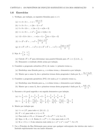 CAP´ITULO 1. OS PRINC´IPIOS DE INDUC¸ ˜AO MATEM ´ATICA E DA BOA ORDENAC¸ ˜AO 9
1.6 Exerc´ıcios
1. Veriﬁque, por indu¸c˜ao, as seguintes f´ormulas para n 1:
(a) 1 + 2 + 3 + ... + n =
n(n + 1)
2
(b) 1 + 3 + 5 + ... + (2n − 1) = n2
(c) 5 + 9 + 13 + ... + (4n + 1) = n(2n + 3)
(d) 1 + 4 + 9 + ... + n2 =
1
6
n(n + 1)(2n + 1)
(e) 1.2 + 2.3 + 3.4 + ... + n(n + 1) =
1
3
n(n + 1)(n + 2)
(f) 1 + 23 + 33 + ... + n3 =
n(n + 1)
2
2
(g) (1 + 25 + 35 + ... + n5) + (1 + 27 + 37 + ... + n7) = 2
n(n + 1)
2
4
2. Seja A =
1 1
0 1
.
(a) Calcule A2 e A3 para determinar uma poss´ıvel f´ormula para An, n ∈ {1, 2, 3, ...}.
(b) Demonstre o resultado obtido acima por indu¸c˜ao.
3. Considere a progress˜ao aritm´etica (P.A.) de raz˜ao r e primeiro termo a1.
(a) Estabele¸ca uma f´ormula para an, o n-´esimo termo, e demonstre-a por indu¸c˜ao.
(b) Mostre que a soma Sn dos n primeiros termos desta progress˜ao ´e dada por Sn =
(a1 + an)n
2
.
4. Considere a progress˜ao geom´etrica (P.G.) de raz˜ao q = 1 e primeiro termo a1.
(a) Estabele¸ca uma f´ormula para an, o n-´esimo termo, e demonstre-a por indu¸c˜ao.
(b) Mostre que a soma Sn dos n primeiros termos desta progress˜ao ´e dada por Sn =
anq − a1
q − 1
.
5. Encontre a lei geral augerida e em seguida demonstre-a por indu¸c˜ao.
(a) 1 +
1
2
= 2 −
1
2
, 1 +
1
2
+
1
4
= 2 −
1
4
, 1 +
1
2
+
1
4
+
1
8
= 2 −
1
8
(b) 1 −
1
2
=
1
2
, 1 −
1
2
1 −
1
3
=
1
3
, 1 −
1
2
1 −
1
3
1 −
1
4
=
1
4
6. Mostre por indu¸c˜ao que:
(a) 1 + n 2n, para todo n ∈ {0, 1, 2, ...}.
(b) 2n < n!, para todo n 4, n ∈ N.
(c) Para todo a ∈ R, a < 0 temos a2n > 0 e a2n−1 < 0, ∀n ∈ N.
(d) Seja x ∈ R, x > 0. Ent˜ao (1 + x)2n > 1 + 2nx para todo n ∈ N.
(e) Se a > 0 e x > 0 s˜ao n´umeros reais ent˜ao (a + x)n an + nxan−1, ∀n ∈ N.
7. Use o Princ´ıpio da Boa Ordena¸c˜ao para provar que qualquer subconjunto dos inteiros n˜ao vazio e
limitado superiormente tem um maior elemento.
 