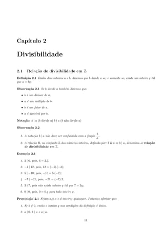 Cap´ıtulo 2
Divisibilidade
2.1 Rela¸c˜ao de divisibilidade em Z
Deﬁni¸c˜ao 2.1 Dados dois inteiros a e b, dizemos que b divide a se, e somente se, existe um inteiro q tal
que a = bq.
Observa¸c˜ao 2.1 Se b divide a tamb´em dizemos que:
• b ´e um divisor de a.
• a ´e um m´ultiplo de b.
• b ´e um fator de a.
• a ´e divis´ıvel por b.
Nota¸c˜ao: b | a (b divide a) b a (b n˜ao divide a)
Observa¸c˜ao 2.2
1. A nota¸c˜ao b | a n˜ao deve ser confundida com a fra¸c˜ao
b
a
.
2. A rela¸c˜ao R, no conjunto Z dos n´umeros inteiros, deﬁnida por: b R a ⇔ b | a, denomina-se rela¸c˜ao
de divisibilidade em Z.
Exemplo 2.1
1. 2 | 6, pois, 6 = 2.3;
2. −4 | 12, pois, 12 = (−4).(−3);
3. 5 | −10, pois, −10 = 5.(−2);
4. −7 | −21, pois, −21 = (−7).3;
5. 3 7, pois n˜ao existe inteiro q tal que 7 = 3q;
6. 0 | 0, pois, 0 = 0.q para todo inteiro q.
Proposi¸c˜ao 2.1 Sejam a, b, c e d inteiros quaisquer. Podemos aﬁrmar que:
1. Se b = 0, ent˜ao o inteiro q nas condi¸c˜oes da deﬁni¸c˜ao ´e ´unico.
2. a | 0, 1 | a e a | a.
11
 
