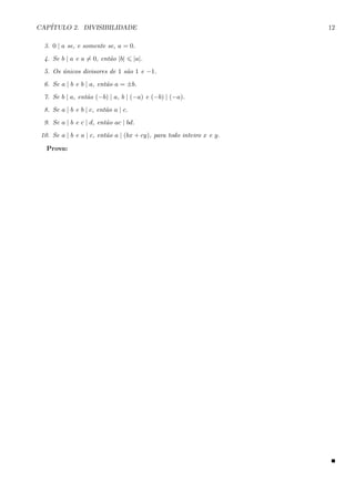 CAP´ITULO 2. DIVISIBILIDADE 12
3. 0 | a se, e somente se, a = 0.
4. Se b | a e a = 0, ent˜ao |b| |a|.
5. Os ´unicos divisores de 1 s˜ao 1 e −1.
6. Se a | b e b | a, ent˜ao a = ±b.
7. Se b | a, ent˜ao (−b) | a, b | (−a) e (−b) | (−a).
8. Se a | b e b | c, ent˜ao a | c.
9. Se a | b e c | d, ent˜ao ac | bd.
10. Se a | b e a | c, ent˜ao a | (bx + cy), para todo inteiro x e y.
Prova:
 