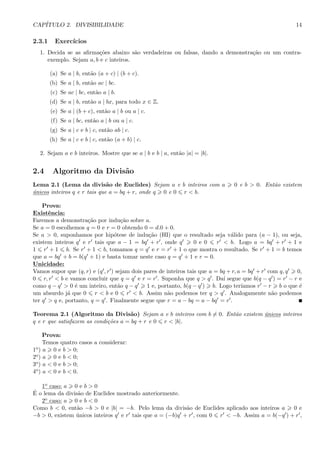 CAP´ITULO 2. DIVISIBILIDADE 14
2.3.1 Exerc´ıcios
1. Decida se as aﬁrma¸c˜oes abaixo s˜ao verdadeiras ou falsas, dando a demonstra¸c˜ao ou um contra-
exemplo. Sejam a, b e c inteiros.
(a) Se a | b, ent˜ao (a + c) | (b + c).
(b) Se a | b, ent˜ao ac | bc.
(c) Se ac | bc, ent˜ao a | b.
(d) Se a | b, ent˜ao a | bx, para todo x ∈ Z.
(e) Se a | (b + c), ent˜ao a | b ou a | c.
(f) Se a | bc, ent˜ao a | b ou a | c.
(g) Se a | c e b | c, ent˜ao ab | c.
(h) Se a | c e b | c, ent˜ao (a + b) | c.
2. Sejam a e b inteiros. Mostre que se a | b e b | a, ent˜ao |a| = |b|.
2.4 Algoritmo da Divis˜ao
Lema 2.1 (Lema da divis˜ao de Euclides) Sejam a e b inteiros com a 0 e b > 0. Ent˜ao existem
´unicos inteiros q e r tais que a = bq + r, onde q 0 e 0 r < b.
Prova:
Existˆencia:
Faremos a demonstra¸c˜ao por indu¸c˜ao sobre a.
Se a = 0 escolhemos q = 0 e r = 0 obtendo 0 = d.0 + 0.
Se a > 0, suponhamos por hip´otese de indu¸c˜ao (HI) que o resultado seja v´alido para (a − 1), ou seja,
existem inteiros q e r tais que a − 1 = bq + r , onde q 0 e 0 r < b. Logo a = bq + r + 1 e
1 r + 1 b. Se r + 1 < b, tomamos q = q e r = r + 1 o que mostra o resultado. Se r + 1 = b temos
que a = bq + b = b(q + 1) e basta tomar neste caso q = q + 1 e r = 0.
Unicidade:
Vamos supor que (q, r) e (q , r ) sejam dois pares de inteiros tais que a = bq + r, a = bq + r com q, q 0,
0 r, r < b e vamos concluir que q = q e r = r . Suponha que q > q . Da´ı segue que b(q − q ) = r − r e
como q − q > 0 ´e um inteiro, ent˜ao q − q 1 e, portanto, b(q − q ) b. Logo ter´ıamos r − r b o que ´e
um absurdo j´a que 0 r < b e 0 r < b. Assim n˜ao podemos ter q > q . Analogamente n˜ao podemos
ter q > q e, portanto, q = q . Finalmente segue que r = a − bq = a − bq = r .
Teorema 2.1 (Algoritmo da Divis˜ao) Sejam a e b inteiros com b = 0. Ent˜ao existem ´unicos inteiros
q e r que satisfazem as condi¸c˜oes a = bq + r e 0 r < |b|.
Prova:
Temos quatro casos a considerar:
1o) a 0 e b > 0;
2o) a 0 e b < 0;
3o) a < 0 e b > 0;
4o) a < 0 e b < 0.
1o caso: a 0 e b > 0
´E o lema da divis˜ao de Euclides mostrado anteriormente.
2o caso: a 0 e b < 0
Como b < 0, ent˜ao −b > 0 e |b| = −b. Pelo lema da divis˜ao de Euclides aplicado aos inteiros a 0 e
−b > 0, existem ´unicos inteiros q e r tais que a = (−b)q + r , com 0 r < −b. Assim a = b(−q ) + r ,
 