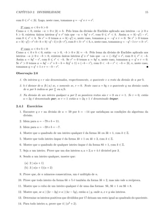 CAP´ITULO 2. DIVISIBILIDADE 15
com 0 r < |b|. Logo, neste caso, tomamos q = −q e r = r .
3o caso: a < 0 e b > 0
Como a < 0, ent˜ao −a > 0 e |b| = b. Pelo lema da divis˜ao de Euclides aplicado aos inteiros −a 0 e
b > 0, existem ´unicos inteiros q e r tais que −a = bq + r , com 0 r < b. Assim a = b(−q ) − r ,
com 0 r < b. Se r = 0 temos a = b(−q ) e, neste caso, tomamos q = −q e r = 0. Se r > 0 temos
a = b(−q )−r +b−b = b(−q −1)+(b−r ), com 0 < b−r < b, e, neste caso, tomamos q = −q −1 e r = b−r .
4o caso: a < 0 e b < 0
Como a < 0 e b < 0, ent˜ao −a > 0, −b > 0 e |b| = −b. Pelo lema da divis˜ao de Euclides aplicado aos
inteiros −a 0 e −b > 0, existem ´unicos inteiros q e r tais que −a = (−b)q + r , com 0 r < −b.
Assim a = bq − r , com 0 r < −b. Se r = 0 temos a = bq e, neste caso, tomamos q = q e r = 0.
Se r > 0 temos a = bq − r + b − b = b(q + 1) + (−b − r ), com 0 < −b − r < −b = |b|, e, neste caso,
tomamos q = q + 1 e r = −b − r .
Observa¸c˜ao 2.6
1. Os inteiros q e r s˜ao denominados, respectivamente, o quociente e o resto da divis˜ao de a por b.
2. b ´e divisor de a (b | a) se, e somente se, r = 0. Neste caso a = bq e o quociente q na divis˜ao exata
de a por b indica-se por a
b ou a/b.
3. Na divis˜ao de um inteiro qualquer a por 2 os poss´ıveis restos s˜ao r = 0 ou r = 1. Se r = 0, ent˜ao
a = 2q ´e denominado par; se r = 1 ent˜ao a = 2q + 1 ´e denominado ´ımpar.
2.4.1 Exerc´ıcios
1. Encontre q e r na divis˜ao de a = 59 por b = −14 que satisfa¸cam as condi¸c˜oes do algoritmo da
divis˜ao.
2. Idem para a = −79 e b = 11.
3. Idem para a = −59 e b = −7.
4. Mostre que o quadrado de um inteiro qualquer ´e da forma 3k ou 3k + 1, com k ∈ Z.
5. Mostre que todo inteiro ´ımpar ´e da forma 4k + 1 ou 4k + 3, com k ∈ Z.
6. Mostre que o quadrado de qualquer inteiro ´ımpar ´e da forma 8k + 1, com k ∈ Z.
7. Seja a um inteiro. Prove que um dos inteiros a, a + 2, a + 4 ´e divis´ıvel por 3.
8. Sendo a um inteiro qualquer, mostre que:
(a) 2 | a(a + 1)
(b) 3 | a(a + 1)(a + 2)
9. Prove que, de n n´umeros consecutivos, um ´e m´ultiplo de n.
10. Prove que todo inteiro da forma 6k + 5 ´e tamb´em da forma 3k + 2, mas n˜ao vale a rec´ıproca.
11. Mostre que o cubo de um inteiro qualquer ´e de uma das formas: 9k, 9k + 1 ou 9k + 8.
12. Mostre que, se a | (2x − 3y) e a | (4x − 5y), ent˜ao a | y, onde a, x e y s˜ao inteiros.
13. Determine os inteiros positivos que divididos por 17 deixam um resto igual ao quadrado do quociente.
14. Para todo inteiro a, prove que 4 | (a2 + 2).
 