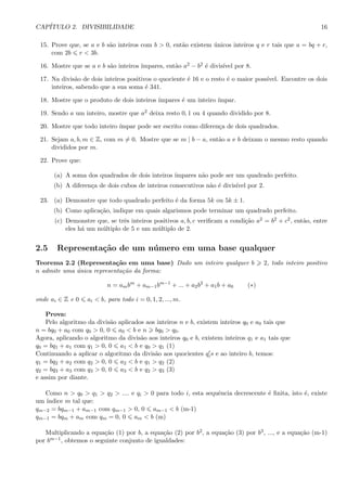 CAP´ITULO 2. DIVISIBILIDADE 16
15. Prove que, se a e b s˜ao inteiros com b > 0, ent˜ao existem ´unicos inteiros q e r tais que a = bq + r,
com 2b r < 3b.
16. Mostre que se a e b s˜ao inteiros ´ımpares, ent˜ao a2 − b2 ´e divis´ıvel por 8.
17. Na divis˜ao de dois inteiros positivos o quociente ´e 16 e o resto ´e o maior poss´ıvel. Encontre os dois
inteiros, sabendo que a sua soma ´e 341.
18. Mostre que o produto de dois inteiros ´ımpares ´e um inteiro ´ımpar.
19. Sendo a um inteiro, mostre que a2 deixa resto 0, 1 ou 4 quando dividido por 8.
20. Mostre que todo inteiro ´ımpar pode ser escrito como diferen¸ca de dois quadrados.
21. Sejam a, b, m ∈ Z, com m = 0. Mostre que se m | b − a, ent˜ao a e b deixam o mesmo resto quando
divididos por m.
22. Prove que:
(a) A soma dos quadrados de dois inteiros ´ımpares n˜ao pode ser um quadrado perfeito.
(b) A diferen¸ca de dois cubos de inteiros consecutivos n˜ao ´e divis´ıvel por 2.
23. (a) Demonstre que todo quadrado perfeito ´e da forma 5k ou 5k ± 1.
(b) Como aplica¸c˜ao, indique em quais algarismos pode terminar um quadrado perfeito.
(c) Demonstre que, se trˆes inteiros positivos a, b, c veriﬁcam a condi¸c˜ao a2 = b2 + c2, ent˜ao, entre
eles h´a um m´ultiplo de 5 e um m´ultiplo de 2.
2.5 Representa¸c˜ao de um n´umero em uma base qualquer
Teorema 2.2 (Representa¸c˜ao em uma base) Dado um inteiro qualquer b 2, todo inteiro positivo
n admite uma ´unica representa¸c˜ao da forma:
n = ambm
+ am−1bm−1
+ ... + a2b2
+ a1b + a0 (∗)
onde ai ∈ Z e 0 ai < b, para todo i = 0, 1, 2, ..., m.
Prova:
Pelo algoritmo da divis˜ao aplicados aos inteiros n e b, existem inteiros q0 e a0 tais que
n = bq0 + a0 com q0 > 0, 0 a0 < b e n bq0 > q0.
Agora, aplicando o algoritmo da divis˜ao aos inteiros q0 e b, existem inteiros q1 e a1 tais que
q0 = bq1 + a1 com q1 > 0, 0 a1 < b e q0 > q1 (1)
Continuando a aplicar o algoritmo da divis˜ao aos quocientes qis e ao inteiro b, temos:
q1 = bq2 + a2 com q2 > 0, 0 a2 < b e q1 > q2 (2)
q2 = bq3 + a3 com q3 > 0, 0 a3 < b e q2 > q3 (3)
e assim por diante.
Como n > q0 > q1 > q2 > .... e qi > 0 para todo i, esta sequˆencia decrescente ´e ﬁnita, isto ´e, existe
um ´ındice m tal que:
qm−2 = bqm−1 + am−1 com qm−1 > 0, 0 am−1 < b (m-1)
qm−1 = bqm + am com qm = 0, 0 am < b (m)
Multiplicando a equa¸c˜ao (1) por b, a equa¸c˜ao (2) por b2, a equa¸c˜ao (3) por b3, ..., e a equa¸c˜ao (m-1)
por bm−1, obtemos o seguinte conjunto de igualdades:
 