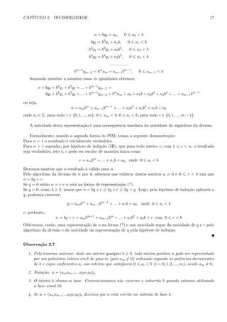 CAP´ITULO 2. DIVISIBILIDADE 17
n = bq0 + a0, 0 a0 < b
bq0 = b2
q1 + a1b, 0 a1 < b
b2
q1 = b3
q2 + a2b2
, 0 a2 < b
b3
q2 = b4
q3 + a3b3
, 0 a3 < b
...............
bm−1
qm−2 = bm
am + am−1bm−1
, 0 am−1 < b
Somando membro a membro essas m igualdades obtemos:
n + bq0 + b2
q1 + b3
q2 + ... + bm−1
qm−2 =
bq0 + b2
q1 + b3
q2 + ... + bm−1
qm−2 + bm
am + a0 + a1b + a2b2
+ a3b3
+ ... + am−1bm−1
ou seja,
n = ambm
+ am−1bm−1
+ ... + a3b3
+ a2b2
+ a1b + a0
onde ai ∈ Z, para todo i ∈ {0, 1, ..., m}, 0 < am < b; 0 ai < b, para todo i ∈ {0, 1, ..., m − 1}.
A unicidade desta representa¸c˜ao ´e uma consequˆencia imediata da unicidade do algoritmo da divis˜ao.
Formalmente, usando a segunda forma do PIM, temos a seguinte demonstra¸c˜ao:
Para n = 1 o resultado ´e trivialmente verdadeiro.
Para n > 1 suponha, por hip´otese de indu¸c˜ao (HI), que para todo inteiro c, com 1 c < n, o resultado
seja verdadeiro, isto ´e, c pode ser escrito de maneira ´unica como
c = ambm
+ ... + a1b + a0, onde 0 ai < b
Devemos mostrar que o resultado ´e v´alido para n.
Pelo algoritmo da divis˜ao de n por b, sabemos que existem ´unicos inteiros q 0 e 0 r < b tais que
n = bq + r.
Se q = 0 ent˜ao n = r e n est´a na forma de representa¸c˜ao (*).
Se q > 0, como b 2, temos que n = bq + r 2q + r 2q > q. Logo, pela hip´otese de indu¸c˜ao aplicada a
q, podemos escrever:
q = amdm
+ am−1bm−1
+ ... + a1b + a0, onde 0 ai < b
e, portanto,
n = bq + r = ambm+1
+ am−1bm
+ ... + a1b2
+ a0b + r com 0 r < b
Obtivemos, ent˜ao, uma representa¸c˜ao de n na forma (*) e sua unicidade segue da unicidade de q e r pelo
algoritmo da divis˜ao e da unicidade da representa¸c˜ao de q pela hip´otese de indu¸c˜ao.
Observa¸c˜ao 2.7
1. Pelo teorema anterior, dado um inteiro qualquer b 2, todo inteiro positivo n pode ser representado
por um polinˆomio inteiro em b de grau m (pois am = 0) ordenado segundo as potˆencias decrescentes
de b e cujos coeﬁcientes ai s˜ao inteiros que satisfazem 0 ai < b (i = 0, 1, 2, ..., m), sendo am = 0.
2. Nota¸c˜ao: n = (amam−1...a2a1a0)b.
3. O inteiro b chama-se base. Convencionamos n˜ao escrever o subscrito b quando estamos utilizando
a base usual 10.
4. Se n = (amam−1...a2a1a0)b dizemos que n est´a escrito no sistema de base b.
 