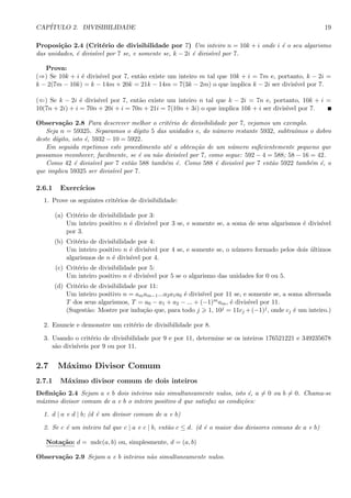 CAP´ITULO 2. DIVISIBILIDADE 19
Proposi¸c˜ao 2.4 (Crit´erio de divisibilidade por 7) Um inteiro n = 10k + i onde i ´e o seu algarismo
das unidades, ´e divis´ıvel por 7 se, e somente se, k − 2i ´e divis´ıvel por 7.
Prova:
(⇒) Se 10k + i ´e divis´ıvel por 7, ent˜ao existe um inteiro m tal que 10k + i = 7m e, portanto, k − 2i =
k − 2(7m − 10k) = k − 14m + 20k = 21k − 14m = 7(3k − 2m) o que implica k − 2i ser divis´ıvel por 7.
(⇐) Se k − 2i ´e divis´ıvel por 7, ent˜ao existe um inteiro n tal que k − 2i = 7n e, portanto, 10k + i =
10(7n + 2i) + i = 70n + 20i + i = 70n + 21i = 7(10n + 3i) o que implica 10k + i ser divis´ıvel por 7.
Observa¸c˜ao 2.8 Para descrever melhor o crit´erio de divisibilidade por 7, vejamos um exemplo.
Seja n = 59325. Separamos o d´ıgito 5 das unidades e, do n´umero restante 5932, subtra´ımos o dobro
deste d´ıgito, isto ´e, 5932 − 10 = 5922.
Em seguida repetimos este procedimento at´e a obten¸c˜ao de um n´umero suﬁcientemente pequeno que
possamos reconhecer, facilmente, se ´e ou n˜ao divis´ıvel por 7, como segue: 592 − 4 = 588; 58 − 16 = 42.
Como 42 ´e divis´ıvel por 7 ent˜ao 588 tamb´em ´e. Como 588 ´e divis´ıvel por 7 ent˜ao 5922 tamb´em ´e, o
que implica 59325 ser divis´ıvel por 7.
2.6.1 Exerc´ıcios
1. Prove os seguintes crit´erios de divisibilidade:
(a) Crit´erio de divisibilidade por 3:
Um inteiro positivo n ´e divis´ıvel por 3 se, e somente se, a soma de seus algarismos ´e divis´ıvel
por 3.
(b) Crit´erio de divisibilidade por 4:
Um inteiro positivo n ´e divis´ıvel por 4 se, e somente se, o n´umero formado pelos dois ´ultimos
algarismos de n ´e divis´ıvel por 4.
(c) Crit´erio de divisibilidade por 5:
Um inteiro positivo n ´e divis´ıvel por 5 se o algarismo das unidades for 0 ou 5.
(d) Crit´erio de divisibilidade por 11:
Um inteiro positivo n = amam−1...a2a1a0 ´e divis´ıvel por 11 se, e somente se, a soma alternada
T dos seus algarismos, T = a0 − a1 + a2 − ... + (−1)mam, ´e divis´ıvel por 11.
(Sugest˜ao: Mostre por indu¸c˜ao que, para todo j 1, 10j = 11cj +(−1)j, onde cj ´e um inteiro.)
2. Enuncie e demonstre um crit´erio de divisibilidade por 8.
3. Usando o crit´erio de divisibilidade por 9 e por 11, determine se os inteiros 176521221 e 349235678
s˜ao divis´ıveis por 9 ou por 11.
2.7 M´aximo Divisor Comum
2.7.1 M´aximo divisor comum de dois inteiros
Deﬁni¸c˜ao 2.4 Sejam a e b dois inteiros n˜ao simultaneamente nulos, isto ´e, a = 0 ou b = 0. Chama-se
m´aximo divisor comum de a e b o inteiro positivo d que satisfaz as condi¸c˜oes:
1. d | a e d | b; (d ´e um divisor comum de a e b)
2. Se c ´e um inteiro tal que c | a e c | b, ent˜ao c ≤ d. (d ´e o maior dos divisores comuns de a e b)
Nota¸c˜ao: d = mdc(a, b) ou, simplesmente, d = (a, b)
Observa¸c˜ao 2.9 Sejam a e b inteiros n˜ao simultaneamente nulos.
 