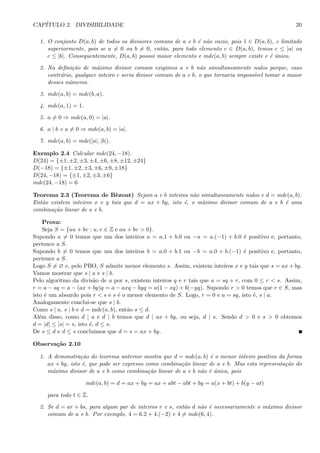 CAP´ITULO 2. DIVISIBILIDADE 20
1. O conjunto D(a, b) de todos os divisores comuns de a e b ´e n˜ao vazio, pois 1 ∈ D(a, b), e limitado
superiormente, pois se a = 0 ou b = 0, ent˜ao, para todo elemento c ∈ D(a, b), temos c ≤ |a| ou
c ≤ |b|. Consequentemente, D(a, b) possui maior elemento e mdc(a, b) sempre existe e ´e ´unico.
2. Na deﬁni¸c˜ao de m´aximo divisor comum exigimos a e b n˜ao simultaneamente nulos porque, caso
contr´ario, qualquer inteiro c seria divisor comum de a e b, o que tornaria imposs´ıvel tomar o maior
desses n´umeros.
3. mdc(a, b) = mdc(b, a).
4. mdc(a, 1) = 1.
5. a = 0 ⇒ mdc(a, 0) = |a|.
6. a | b e a = 0 ⇒ mdc(a, b) = |a|.
7. mdc(a, b) = mdc(|a|, |b|).
Exemplo 2.4 Calcular mdc(24, −18).
D(24) = {±1, ±2, ±3, ±4, ±6, ±8, ±12, ±24}
D(−18) = {±1, ±2, ±3, ±6, ±9, ±18}
D(24, −18) = {±1, ±2, ±3, ±6}
mdc(24, −18) = 6
Teorema 2.3 (Teorema de B`ezout) Sejam a e b inteiros n˜ao simultaneamente nulos e d = mdc(a, b).
Ent˜ao existem inteiros x e y tais que d = ax + by, isto ´e, o m´aximo divisor comum de a e b ´e uma
combina¸c˜ao linear de a e b.
Prova:
Seja S = {au + bv : u, v ∈ Z e au + bv > 0}.
Supondo a = 0 temos que um dos inteiros a = a.1 + b.0 ou −a = a.(−1) + b.0 ´e positivo e, portanto,
pertence a S.
Supondo b = 0 temos que um dos inteiros b = a.0 + b.1 ou −b = a.0 + b.(−1) ´e positivo e, portanto,
pertence a S.
Logo S = ∅ e, pelo PBO, S admite menor elemento s. Assim, existem inteiros x e y tais que s = ax + by.
Vamos mostrar que s | a e s | b.
Pelo algoritmo da divis˜ao de a por s, existem inteiros q e r tais que a = sq + r, com 0 ≤ r < s. Assim,
r = a − sq = a − (ax + by)q = a − axq − byq = a(1 − xq) + b(−yq). Supondo r > 0 temos que r ∈ S, mas
isto ´e um absurdo pois r < s e s ´e o menor elemento de S. Logo, r = 0 e a = sq, isto ´e, s | a.
Analogamente conclui-se que s | b.
Como s | a, s | b e d = mdc(a, b), ent˜ao s ≤ d.
Al´em disso, como d | a e d | b temos que d | ax + by, ou seja, d | s. Sendo d > 0 e s > 0 obtemos
d = |d| ≤ |s| = s, isto ´e, d ≤ s.
De s ≤ d e d ≤ s concluimos que d = s = ax + by.
Observa¸c˜ao 2.10
1. A demonstra¸c˜ao do teorema anterior mostra que d = mdc(a, b) ´e o menor inteiro positivo da forma
ax + by, isto ´e, que pode ser expresso como combina¸c˜ao linear de a e b. Mas esta representa¸c˜ao do
m´aximo divisor de a e b como combina¸c˜ao linear de a e b n˜ao ´e ´unica, pois
mdc(a, b) = d = ax + by = ax + abt − abt + by = a(x + bt) + b(y − at)
para todo t ∈ Z.
2. Se d = ar + bs, para algum par de inteiros r e s, ent˜ao d n˜ao ´e necessariamente o m´aximo divisor
comum de a e b. Por exemplo, 4 = 6.2 + 4.(−2) e 4 = mdc(6, 4).
 