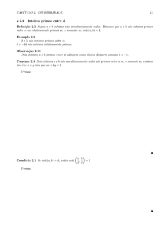 CAP´ITULO 2. DIVISIBILIDADE 21
2.7.2 Inteiros primos entre si
Deﬁni¸c˜ao 2.5 Sejam a e b inteiros n˜ao simultaneamente nulos. Dizemos que a e b s˜ao inteiros primos
entre si ou relativamente primos se, e somente se, mdc(a, b) = 1.
Exemplo 2.5
2 e 5 s˜ao inteiros primos entre si.
9 e −16 s˜ao inteiros relativamente primos.
Observa¸c˜ao 2.11
Dois inteiros a e b primos entre si admitem como ´unicos divisores comuns 1 e −1.
Teorema 2.4 Dois inteiros a e b n˜ao simultaneamente nulos s˜ao primos entre si se, e somente se, existem
inteiros x e y tais que ax + by = 1.
Prova:
Corol´ario 2.1 Se mdc(a, b) = d, ent˜ao mdc
a
d
,
b
d
= 1
Prova:
 