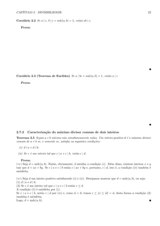 CAP´ITULO 2. DIVISIBILIDADE 22
Corol´ario 2.2 Se a | c, b | c e mdc(a, b) = 1, ent˜ao ab | c.
Prova:
Corol´ario 2.3 (Teorema de Euclides) Se a | bc e mdc(a, b) = 1, ent˜ao a | c
Prova:
2.7.3 Caracteriza¸c˜ao do m´aximo divisor comum de dois inteiros
Teorema 2.5 Sejam a e b inteiros n˜ao simultaneamente nulos. Um inteiro positivo d ´e o m´aximo divisor
comum de a e b se, e somente se, satisfaz as seguintes condi¸c˜oes:
(i) d | a e d | b;
(ii) Se c ´e um inteiro tal que c | a e c | b, ent˜ao c | d.
Prova:
(⇒) Seja d = mdc(a, b). Ent˜ao, obviamente, d satisfaz a condi¸c˜ao (i). Al´em disso, existem inteiros x e y
tais que d = ax + by. Se c | a e c | b ent˜ao c | ax + by e, portanto, c | d, isto ´e, a condi¸c˜ao (ii) tamb´em ´e
satisfeita.
(⇐) Seja d um inteiro positivo satisfazendo (i) e (ii). Desejamos mostrar que d = mdc(a, b), ou seja:
(1) d | a e d | b;
(2) Se c ´e um inteiro tal que c | a e c | b ent˜ao c ≤ d.
A condi¸c˜ao (1) ´e satisfeita por (i).
Se c | a e c | b, net˜ao c | d por (ii) e, como d > 0, temos c ≤ |c| ≤ |d| = d, desta forma a condi¸c˜ao (2)
tamb´em ´e satisfeita.
Logo, d = mdc(a, b).
 