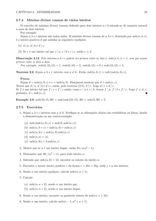 CAP´ITULO 2. DIVISIBILIDADE 23
2.7.4 M´aximo divisor comum de v´arios inteiros
O conceito de m´aximo divisor comum deﬁnido para dois inteiros a e b estende-se de maneira natural
a mais de dois inteiros.
Por exemplo:
Sejam a, b e c inteiros n˜ao todos nulos. O m´aximo divisor comum de a, b e c, denotado por mdc(a, b, c),
´e o inteiro positivo d que satisfaz as seguintes condi¸c˜oes:
(1) d | a, d | b e d | c;
(2) Se e ´e um inteiro tal que e | a, e | b e e | c, ent˜ao e ≤ d.
Observa¸c˜ao 2.12 Trˆes inteiros a, b e c podem ser primos entre si, isto ´e, mdc(a, b, c) = 1, sem que sejam
primos entre si dois a dois.
Por exemplo: mdc(6, 10, 15) = 1, mdc(6, 10) = 2, mdc(6, 15) = 3 e mdc(10, 15) = 5.
Teorema 2.6 Sejam a, b e c inteiros com a = 0. Ent˜ao mdc(a, b, c) = mdc(mdc(a, b), c).
Prova:
Sejam d = mdc(a, b, c) e e = mdc(a, b). Desejamos mostrar que d = mdc(e, c).
Temos que d | a, d | b e d | c, ent˜ao, pelo teorema (2.5), d | e. Logo d | e e d | c.
Se f ´e um inteiro tal que f | e e f | c ent˜ao, como e | a e e | b, temos f | a, f | b e f | c. Logo f ≤ d, e,
portanto, d = mdc(e, c).
Exemplo 2.6 mdc(10, 15, 30) = mdc(mdc(10, 15), 30) = mdc(5, 30) = 5.
2.7.5 Exerc´ıcios
1. Sejam a, b e c inteiros com a = 0. Veriﬁque se as aﬁrma¸c˜oes abaixo s˜ao verdadeiras ou falsas, dando
a demonstra¸c˜ao ou um contra-exemplo:
(a) mdc(mdc(a, b), c) = mdc(b, mdc(a, c))
(b) mdc(a, b + c) = mdc(a, b) + mdc(a, c)
(c) mdc(a, bc) = mdc(a, b).mdc(a, c)
(d) mdc(a, a) = |a|
(e) mdc(a, bc) = b.mdc(a, c)
2. Mostre que se a ´e um inteiro ´ımpar, ent˜ao 24 | a(a2 − 1).
3. Demonstre que 30 | (n5 − n), para todo inteiro n.
4. Sabendo que mdc(a, 0) = 13, encontre os valores do inteiro a.
5. Encontre o menor inteiro positivo c da forma c = 22x + 55y, onde x e y s˜ao inteiros.
6. Sendo n um inteiro qualquer, calcule mdc(n, n + 1).
7. Calcule:
(a) mdc(n, n + 2), sendo n um inteiro par;
(b) mdc(n, n + 2), sendo n um inteiro ´ımpar.
8. Sendo n um inteiro, encontre os poss´ıveis valores de mdc(n, n + 10).
9. Sendo n um inteiro, calcule mdc(n − 1, n2 + n + 1).
 