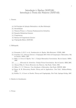 i
Introdu¸c˜ao `a ´Algebra (MAT128)
Introdu¸c˜ao `a Teoria dos N´umeros (MAT143)
1. Ementa
(a) Os Princ´ıpios de Indu¸c˜ao Matem´atica e da Boa Ordena¸c˜ao
(b) Divisibilidade
(c) N´umeros Primos e o Teorema Fundamental da Aritm´etica
(d) Equa¸c˜oes Diofantinas Lineares
(e) Congruˆencias
(f) Sistema de Congruˆencias Lineares
(g) Criptograﬁa B´asica (MAT128)
2. Bibliograﬁa
(a) Fernandes, A. M. V. et al. Fundamentos de ´Algebra. Belo Horizonte: UFMG, 2005.
(b) Coutinho, S. C. N´umeros Inteiros e Criptograﬁa RSA. S´erie de Computa¸c˜ao e Matem´atica. Rio
de Janeiro: IMPA, 1997.
(c) Hefez, A. Curso de ´Algebra. Vol. 1. Cole¸c˜ao Matem´atica Universit´aria. Rio de Janeiro: IMPA,
1993.
(d) Elementos de Aritm´etica. Cole¸c˜ao Textos Universit´arios. Rio de Janeiro: SBM, 2005.
(e) Alencar Filho, E. Teoria Elementar dos N´umeros. S˜ao Paulo: Nobel, 1985.
(f) Milies, F. C. P. N´umeros: Uma Introdu¸c˜ao `a Matem´atica. S˜ao Paulo: EDUSP, 2003.
(g) Rosen, K. H. Elementary Number Theory and its Applications. New York: Addison-Wesley,
1984.
(h) Koblitz, N. A Cource in Number Theory and Cryptography. New York: Springer-Verlag, 1987.
3. Hor´ario de Atendimento
4. Provas
 