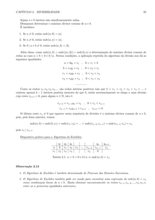 CAP´ITULO 2. DIVISIBILIDADE 25
Sejam a e b inteiros n˜ao simultaneamente nulos.
Desejamos determinar o m´aximo divisor comum de a e b.
´E imediato:
1. Se a = 0, ent˜ao mdc(a, 0) = |a|.
2. Se a = 0, ent˜ao mdc(a, a) = |a|.
3. Se b | a e b = 0, ent˜ao mdc(a, b) = |b|.
Al´em disso, como mdc(a, b) = mdc(|a|, |b|) = mdc(b, a) a determina¸c˜ao do m´aximo divisor comum de
reduz ao caso a > b > 0 e b a. Nestas condi¸c˜oes, a aplica¸c˜ao repetida do algoritmo da divis˜ao nos d´a as
seguintes igualdades:
a = bq1 + r1 , 0 < r1 < b
b = r1q2 + r2 , 0 < r2 < r1
r1 = r2q3 + r3 , 0 < r3 < r2
r2 = r3q4 + r4 , 0 < r4 < r3
..............
Como os restos r1, r2, r3, r4, ... s˜ao todos inteiros positivos tais que b > r1 > r2 > r3 > r4 > ... e
existem apenas b − 1 inteiros positios menores do que b, ent˜ao necessariamente se chega a uma divis˜ao
cujo resto rn+1 = 0, para algum n ∈ N, isto ´e:
rn−2 = rn−1qn + rn , 0 < rn < rn−1
rn−1 = rnqn+1 + rn+1 , rn+1 = 0
O ´ultimo resto rn = 0 que aparece nesta sequˆencia de divis˜oes ´e o m´aximo divisor comum de a e b,
pois, pelo lema anterior, temos:
mdc(a, b) = mdc(b, r1) = mdc(r1, r2) = ... = mdc(rn−2, rn−1) = mdc(rn−1, rn) = rn
pois rn | rn−1
Dispositivo pr´atico para o Algoritmo de Euclides:
q1 q2 q3 qn qn+1
a b r1 r2 r3 ... rn−2 rn−1 rn
r1 r2 r3 r4 rn 0
Tabela 2.1: a > b > 0 e b a ⇒ mdc(a, b) = rn
Observa¸c˜ao 2.13
1. O Algoritmo de Euclides ´e tamb´em denominado de Processo das Divis˜oes Sucessivas.
2. O Algoritmo de Euclides tamb´em pode ser usado para encontrar uma express˜ao do mdc(a, b) = rn
como combina¸c˜ao linear de a e b. Basta eliminar sucessivamente os restos rn−1, rn−2, ..., r3, r2, r1
entre as n primeiras igualdades anteriores.
 