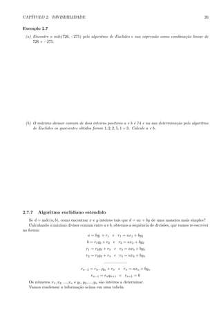 CAP´ITULO 2. DIVISIBILIDADE 26
Exemplo 2.7
(a) Encontre o mdc(726, −275) pelo algoritmo de Euclides e sua express˜ao como combina¸c˜ao linear de
726 e −275.
(b) O m´aximo divisor comum de dois inteiros positivos a e b ´e 74 e na sua determina¸c˜ao pelo algoritmo
de Euclides os quocientes obtidos foram 1, 2, 2, 5, 1 e 3. Calcule a e b.
2.7.7 Algoritmo euclidiano estendido
Se d = mdc(a, b), como encontrar x e y inteiros tais que d = ax + by de uma maneira mais simples?
Calculando o m´aximo divisor comum entre a e b, obtemos a sequˆencia de divis˜oes, que vamos re-escrever
na forma:
a = bq1 + r1 e r1 = ax1 + by1
b = r1q2 + r2 e r2 = ax2 + by2
r1 = r2q3 + r3 e r3 = ax3 + by3
r2 = r3q4 + r4 e r4 = ax4 + by4
....................
rn−2 = rn−1qn + rn e rn = axn + byn
rn−1 = rnqn+1 e rn+1 = 0
Os n´umeros x1, x2, ..., xn e y1, y2, ..., yn s˜ao inteiros a determinar.
Vamos condensar a informa¸c˜ao acima em uma tabela:
 