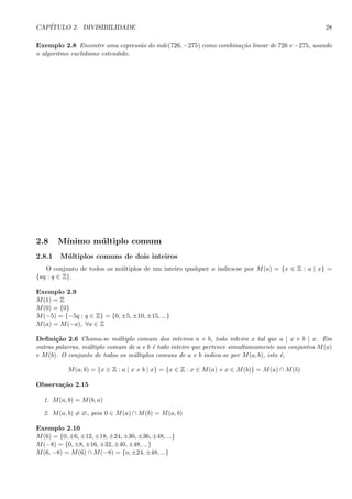 CAP´ITULO 2. DIVISIBILIDADE 28
Exemplo 2.8 Encontre uma express˜ao do mdc(726, −275) como combina¸c˜ao linear de 726 e −275, usando
o algoritmo euclidiano estendido.
2.8 M´ınimo m´ultiplo comum
2.8.1 M´ultiplos comuns de dois inteiros
O conjunto de todos os m´ultiplos de um inteiro qualquer a indica-se por M(a) = {x ∈ Z : a | x} =
{aq : q ∈ Z}.
Exemplo 2.9
M(1) = Z
M(0) = {0}
M(−5) = {−5q : q ∈ Z} = {0, ±5, ±10, ±15, ...}
M(a) = M(−a), ∀a ∈ Z
Deﬁni¸c˜ao 2.6 Chama-se m´ultiplo comum dos inteiros a e b, todo inteiro x tal que a | x e b | x. Em
outras palavras, m´ultiplo comum de a e b ´e todo inteiro que pertence simultaneamente aos conjuntos M(a)
e M(b). O conjunto de todos os m´ultiplos comuns de a e b indica-se por M(a, b), isto ´e,
M(a, b) = {x ∈ Z : a | x e b | x} = {x ∈ Z : x ∈ M(a) e x ∈ M(b)} = M(a) ∩ M(b)
Observa¸c˜ao 2.15
1. M(a, b) = M(b, a)
2. M(a, b) = ∅, pois 0 ∈ M(a) ∩ M(b) = M(a, b)
Exemplo 2.10
M(6) = {0, ±6, ±12, ±18, ±24, ±30, ±36, ±48, ...}
M(−8) = {0, ±8, ±16, ±32, ±40, ±48, ...}
M(6, −8) = M(6) ∩ M(−8) = {o, ±24, ±48, ...}
 
