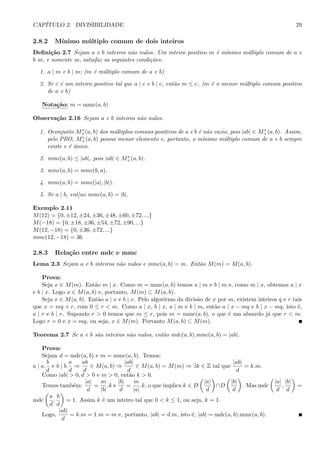 CAP´ITULO 2. DIVISIBILIDADE 29
2.8.2 M´ınimo m´ultiplo comum de dois inteiros
Deﬁni¸c˜ao 2.7 Sejam a e b inteiros n˜ao nulos. Um inteiro positivo m ´e m´ınimo m´ultiplo comum de a e
b se, e somente se, satisfaz as seguintes condi¸c˜oes:
1. a | m e b | m; (m ´e m´ultiplo comum de a e b)
2. Se c ´e um inteiro positivo tal que a | c e b | c, ent˜ao m ≤ c. (m ´e o menor m´ultiplo comum positivo
de a e b)
Nota¸c˜ao: m = mmc(a, b)
Observa¸c˜ao 2.16 Sejam a e b inteiros n˜ao nulos.
1. Oconjunto M∗
+(a, b) dos m´ultiplos comuns positivos de a e b ´e n˜ao vazio, pois |ab| ∈ M∗
+(a, b). Assim,
pelo PBO, M∗
+(a, b) possui menor elemento e, portanto, o m´ınimo m´ultiplo comum de a e b sempre
existe e ´e ´unico.
2. mmc(a, b) ≤ |ab|, pois |ab| ∈ M∗
+(a, b).
3. mmc(a, b) = mmc(b, a).
4. mmc(a, b) = mmc(|a|, |b|).
5. Se a | b, ent]ao mmc(a, b) = |b|.
Exemplo 2.11
M(12) = {0, ±12, ±24, ±36, ±48, ±60, ±72, ...}
M(−18) = {0, ±18, ±36, ±54, ±72, ±90, ...}
M(12, −18) = {0, ±36, ±72, ...}
mmc(12, −18) = 36
2.8.3 Rela¸c˜ao entre mdc e mmc
Lema 2.3 Sejam a e b inteiros n˜ao nulos e mmc(a, b) = m. Ent˜ao M(m) = M(a, b).
Prova:
Seja x ∈ M(m). Ent˜ao m | x. Como m = mmc(a, b) temos a | m e b | m e, como m | x, obtemos a | x
e b | x. Logo x ∈ M(a, b) e, portanto, M(m) ⊂ M(a, b).
Seja x ∈ M(a, b). Ent˜ao a | x e b | x. Pelo algoritmo da divis˜ao de x por m, existem inteiros q e r tais
que x = mq + r, com 0 ≤ r < m. Como a | x, b | x, a | m e b | m, ent˜ao a | x − mq e b | x − mq, isto ´e,
a | r e b | r. Supondo r > 0 temos que m ≤ r, pois m = mmc(a, b), o que ´e um absurdo j´a que r < m.
Logo r = 0 e x = mq, ou seja, x ∈ M(m). Portanto M(a, b) ⊂ M(m).
Teorema 2.7 Se a e b s˜ao inteiros n˜ao nulos, ent˜ao mdc(a, b).mmc(a, b) = |ab|.
Prova:
Sejam d = mdc(a, b) e m = mmc(a, b). Temos:
a | a.
b
d
e b | b.
a
d
⇒
ab
d
∈ M(a, b) ⇒
|ab|
d
∈ M(a, b) = M(m) ⇒ ∃k ∈ Z tal que
|ab|
d
= k.m.
Como |ab| > 0, d > 0 e m > 0, ent˜ao k > 0.
Temos tamb´em:
|a|
d
=
m
|b|
.k e
|b|
d
=
m
|a|
.k, o que implica k ∈ D
|a|
d
∩D
|b|
d
. Mas mdc
|a|
d
,
|b|
d
=
mdc
a
d
,
b
d
= 1. Assim k ´e um inteiro tal que 0 < k ≤ 1, ou seja, k = 1.
Logo,
|ab|
d
= k.m = 1.m = m e, portanto, |ab| = d.m, isto ´e, |ab| = mdc(a, b).mmc(a, b).
 