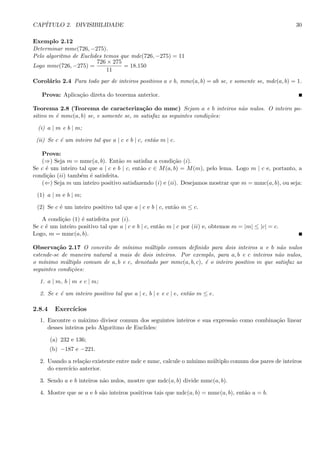 CAP´ITULO 2. DIVISIBILIDADE 30
Exemplo 2.12
Determinar mmc(726, −275).
Pelo algoritmo de Euclides temos que mdc(726, −275) = 11
Logo mmc(726, −275) =
726 × 275
11
= 18.150
Corol´ario 2.4 Para todo par de inteiros positivos a e b, mmc(a, b) = ab se, e somente se, mdc(a, b) = 1.
Prova: Aplica¸c˜ao direta do teorema anterior.
Teorema 2.8 (Teorema de caracteriza¸c˜ao do mmc) Sejam a e b inteiros n˜ao nulos. O inteiro po-
sitivo m ´e mmc(a, b) se, e somente se, m satisfaz as seguintes condi¸c˜oes:
(i) a | m e b | m;
(ii) Se c ´e um inteiro tal que a | c e b | c, ent˜ao m | c.
Prova:
(⇒) Seja m = mmc(a, b). Ent˜ao m satisfaz a condi¸c˜ao (i).
Se c ´e um inteiro tal que a | c e b | c, ent˜ao c ∈ M(a, b) = M(m), pelo lema. Logo m | c e, portanto, a
condi¸c˜ao (ii) tamb´em ´e satisfeita.
(⇐) Seja m um inteiro positivo satisfazendo (i) e (ii). Desejamos mostrar que m = mmc(a, b), ou seja:
(1) a | m e b | m;
(2) Se c ´e um inteiro positivo tal que a | c e b | c, ent˜ao m ≤ c.
A condi¸c˜ao (1) ´e satisfeita por (i).
Se c ´e um inteiro positivo tal que a | c e b | c, ent˜ao m | c por (ii) e, obtemos m = |m| ≤ |c| = c.
Logo, m = mmc(a, b).
Observa¸c˜ao 2.17 O conceito de m´ınimo m´ultiplo comum deﬁnido para dois inteiros a e b n˜ao nulos
estende-se de maneira natural a mais de dois inteiros. Por exemplo, para a, b e c inteiros n˜ao nulos,
o m´ınimo m´ultiplo comum de a, b e c, denotado por mmc(a, b, c), ´e o inteiro positivo m que satisfaz as
seguintes condi¸c˜oes:
1. a | m, b | m e c | m;
2. Se e ´e um inteiro positivo tal que a | e, b | e e c | e, ent˜ao m ≤ e.
2.8.4 Exerc´ıcios
1. Encontre o m´aximo divisor comum dos seguintes inteiros e sua express˜ao como combina¸c˜ao linear
desses inteiros pelo Algoritmo de Euclides:
(a) 232 e 136;
(b) −187 e −221.
2. Usando a rela¸c˜ao existente entre mdc e mmc, calcule o m´ınimo m´ultiplo comum dos pares de inteiros
do exerc´ıcio anterior.
3. Sendo a e b inteiros n˜ao nulos, mostre que mdc(a, b) divide mmc(a, b).
4. Mostre que se a e b s˜ao inteiros positivos tais que mdc(a, b) = mmc(a, b), ent˜ao a = b.
 