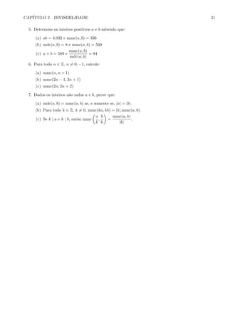 CAP´ITULO 2. DIVISIBILIDADE 31
5. Determine os inteiros positivos a e b sabendo que:
(a) ab = 4.032 e mmc(a, b) = 336
(b) mdc(a, b) = 8 e mmc(a, b) = 560
(c) a + b = 589 e
mmc(a, b)
mdc(a, b)
= 84
6. Para todo n ∈ Z, n = 0, −1, calcule:
(a) mmc(n, n + 1)
(b) mmc(2n − 1, 2n + 1)
(c) mmc(2n, 2n + 2)
7. Dados os inteiros n˜ao nulos a e b, prove que:
(a) mdc(a, b) = mmc(a, b) se, e somente se, |a| = |b|.
(b) Para todo k ∈ Z, k = 0, mmc(ka, kb) = |k|.mmc(a, b).
(c) Se k | a e k | b, ent˜ao mmc
a
k
,
b
k
=
mmc(a, b)
|k|
.
 