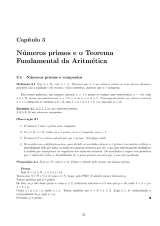Cap´ıtulo 3
N´umeros primos e o Teorema
Fundamental da Aritm´etica
3.1 N´umeros primos e compostos
Deﬁni¸c˜ao 3.1 Seja n ∈ N, com n > 1. Dizemos que n ´e um n´umero primo se seus ´unicos divisores
positivos s˜ao a unidade e ele mesmo. Caso contr´ario, dizemos que n ´e composto.
Em outras palavras, um n´umero natural n > 1 ´e primo se sempre que escrevermos n = a.b, com
a, b ∈ N, temos necessariamente a = 1, b = n ou a = n, b = 1. Consequentemente um n´umero natural
n > 1 ´e composto se existem a, b ∈ N, com 1 < a < n e 1 < b < n, tais que n = ab.
Exemplo 3.1 2, 3, 5, 7, 11 s˜ao n´umeros primos.
4, 6, 8, 9, 10 s˜ao n´umeros compostos.
Observa¸c˜ao 3.1
1. O n´umero 1 n˜ao ´e primo nem composto.
2. Se a ∈ Z, a > 0, ent˜ao ou a ´e primo, ou a ´e composto, ou a = 1.
3. O n´umero 2 ´e o ´unico natural par que ´e primo. (Veriﬁque isto!)
4. De acordo com a deﬁni¸c˜ao acima, para decidir se um dado n´umero n ´e primo ´e necess´ario veriﬁcar a
divisibilidade dele por todos os n´umeros naturais menores que ele, o que ﬁca extremamente trabalhoso
`a medida que avan¸camos na sequˆencia dos n´umeros naturais. Os resultados a seguir nos garantem
que ´e suﬁciente testar a divisibilidade de n pelos primos menores que a sua raiz quadrada.
Proposi¸c˜ao 3.1 Seja n ∈ N, com n 2. Ent˜ao n admite pelo menos um divisor primo.
Prova:
Seja S = {x ∈ N : x 2 e x | n}.
Temos que S ⊂ N e S = ∅, pois n ∈ S. Logo, pelo PBO, S admite menor elemento p.
Vamos mostrar que p ´e primo.
De fato, se p n˜ao fosse primo e como p 2, existiriam naturais a e b tais que p = ab, onde 1 < a < p e
1 < b < p.
Como a | p e p | n, ent˜ao a | n. Temos tamb´em que a ∈ N e a 2. Logo a ∈ S, contrariando a
minimalidade de p, pois a < p.
Portanto, p ´e primo.
32
 