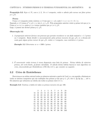 CAP´ITULO 3. N ´UMEROS PRIMOS E O TEOREMA FUNDAMENTAL DA ARITM´ETICA 33
Proposi¸c˜ao 3.2 Seja n ∈ N, com n 2. Se n ´e composto, ent˜ao n admite pelo menos um fator primo
p
√
n.
Prova:
Como n ´e composto ent˜ao existem a e b tais que n = a.b, onde 1 < a < n e 1 < b < n.
Supondo a b temos a2 a.b = n, isto ´e, a
√
n. Pela proposi¸c˜ao anterior existe p primo tal que p | a.
Como p | a e a | n, ent˜ao p | n e temos tamb´em que p a
√
n.
Logo, n possui um divisor primo p
√
n.
Observa¸c˜ao 3.2
1. A proposi¸c˜ao anterior fornece um processo que permite reconhecer se um dado natural n > 1 ´e primo
ou ´e composto. Basta dividir n sucessivamente pelos primos menores do que
√
n; se a divis˜ao for
exata para algum primo menor do que
√
n, ent˜ao n ´e composto, caso contr´ario n ´e primo.
Exemplo 3.2 Determine se n = 1969 ´e primo.
2. ´E conveniente ent˜ao termos `a nossa disposi¸c˜ao uma lista de primos. V´arias tabelas de n´umeros
primos, at´e certo limite, j´a foram calculadas. O c´alculo destas tabelas baseia-se num algoritmo ou
crivo, desenvolvido por Erat´osthenes (276-194 A.C.), que consiste no seguinte:
3.2 Crivo de Erat´osthenes
Escrevem-se na ordem natural todos os n´umeros naturais a partir de 2 at´e n e, em seguida, eliminam-se
todos os inteiros compostos que s˜ao m´ultiplos dos primos p tais que p
√
n, isto ´e, 2p, 3p, 4p, ..., at´e n.
Os n´umeros que sobrarem na tabela s˜ao todos os primos entre 2 e n.
Exemplo 3.3 Contrua a tabela de todos os primos menores do que 100.
2 3 4 5 6 7 8 9 10
11 12 13 14 15 16 17 18 19 20
21 22 23 24 25 26 27 28 29 30
31 32 33 34 35 36 37 38 39 40
41 42 43 44 45 46 47 48 49 50
51 52 53 54 55 56 57 58 59 60
61 62 63 64 65 66 67 68 69 70
71 72 73 74 75 76 77 78 79 80
81 82 83 84 85 86 87 88 89 90
91 92 93 94 95 96 97 98 99 100
 