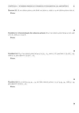 CAP´ITULO 3. N ´UMEROS PRIMOS E O TEOREMA FUNDAMENTAL DA ARITM´ETICA 34
Teorema 3.1 Se um n´umero primo p n˜ao divide um inteiro a, ent˜ao a e p s˜ao inteiros primos entre si.
Prova:
Corol´ario 3.1 (Caracteriza¸c˜ao dos n´umeros primos) Se p ´e um n´umero primo tal que p | ab, onde
a, b ∈ Z, ent˜ao p | a ou p | b.
Prova:
Corol´ario 3.2 Se p ´e um n´umero primo tal que p | a1.a2.....an, onde ai ∈ Z, para todo i ∈ {1, 2, 3, ..., n},
ent˜ao p | ak para algum k ∈ {1, 2, 3, ..., n}.
Prova:
Corol´ario 3.3 Se os inteiros p, q1, q2, ..., qn s˜ao todos n´umeros primos e se p | q1.q2....qn, ent˜ao p = qk
para algum k ∈ {1, 2, 3, ..., n}.
Prova:
 