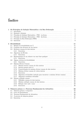 ´Indice
1 Os Princ´ıpios de Indu¸c˜ao Matem´atica e da Boa Ordena¸c˜ao 1
1.1 Introdu¸c˜ao . . . . . . . . . . . . . . . . . . . . . . . . . . . . . . . . . . . . . . . . . . . . . 1
1.2 Dedu¸c˜ao e Indu¸c˜ao . . . . . . . . . . . . . . . . . . . . . . . . . . . . . . . . . . . . . . . . 1
1.3 Princ´ıpio de Indu¸c˜ao Matem´atica - PIM - 1a forma . . . . . . . . . . . . . . . . . . . . . . 2
1.4 Princ´ıpio de Indu¸c˜ao Matem´atica - PIM - 2a forma . . . . . . . . . . . . . . . . . . . . . . 5
1.5 Princ´ıpio da Boa Ordena¸c˜ao (PBO) . . . . . . . . . . . . . . . . . . . . . . . . . . . . . . 7
1.6 Exerc´ıcios . . . . . . . . . . . . . . . . . . . . . . . . . . . . . . . . . . . . . . . . . . . . . 9
2 Divisibilidade 11
2.1 Rela¸c˜ao de divisibilidade em Z . . . . . . . . . . . . . . . . . . . . . . . . . . . . . . . . . 11
2.2 Conjunto dos divisores de um inteiro . . . . . . . . . . . . . . . . . . . . . . . . . . . . . . 13
2.3 Divisores comuns de dois inteiros . . . . . . . . . . . . . . . . . . . . . . . . . . . . . . . . 13
2.3.1 Exerc´ıcios . . . . . . . . . . . . . . . . . . . . . . . . . . . . . . . . . . . . . . . . . 14
2.4 Algoritmo da Divis˜ao . . . . . . . . . . . . . . . . . . . . . . . . . . . . . . . . . . . . . . . 14
2.4.1 Exerc´ıcios . . . . . . . . . . . . . . . . . . . . . . . . . . . . . . . . . . . . . . . . . 15
2.5 Representa¸c˜ao de um n´umero em uma base qualquer . . . . . . . . . . . . . . . . . . . . . 16
2.5.1 Exerc´ıcios . . . . . . . . . . . . . . . . . . . . . . . . . . . . . . . . . . . . . . . . . 18
2.6 Alguns crit´erios de divisibilidade . . . . . . . . . . . . . . . . . . . . . . . . . . . . . . . . 18
2.6.1 Exerc´ıcios . . . . . . . . . . . . . . . . . . . . . . . . . . . . . . . . . . . . . . . . . 19
2.7 M´aximo Divisor Comum . . . . . . . . . . . . . . . . . . . . . . . . . . . . . . . . . . . . . 19
2.7.1 M´aximo divisor comum de dois inteiros . . . . . . . . . . . . . . . . . . . . . . . . 19
2.7.2 Inteiros primos entre si . . . . . . . . . . . . . . . . . . . . . . . . . . . . . . . . . . 21
2.7.3 Caracteriza¸c˜ao do m´aximo divisor comum de dois inteiros . . . . . . . . . . . . . . 22
2.7.4 M´aximo divisor comum de v´arios inteiros . . . . . . . . . . . . . . . . . . . . . . . 23
2.7.5 Exerc´ıcios . . . . . . . . . . . . . . . . . . . . . . . . . . . . . . . . . . . . . . . . . 23
2.7.6 Algoritmo de Euclides (m´etodo para encontrar o m´aximo divisor comum) . . . . . 24
2.7.7 Algoritmo euclidiano estendido . . . . . . . . . . . . . . . . . . . . . . . . . . . . . 26
2.8 M´ınimo m´ultiplo comum . . . . . . . . . . . . . . . . . . . . . . . . . . . . . . . . . . . . . 28
2.8.1 M´ultiplos comuns de dois inteiros . . . . . . . . . . . . . . . . . . . . . . . . . . . . 28
2.8.2 M´ınimo m´ultiplo comum de dois inteiros . . . . . . . . . . . . . . . . . . . . . . . . 29
2.8.3 Rela¸c˜ao entre mdc e mmc . . . . . . . . . . . . . . . . . . . . . . . . . . . . . . . . 29
2.8.4 Exerc´ıcios . . . . . . . . . . . . . . . . . . . . . . . . . . . . . . . . . . . . . . . . . 30
3 N´umeros primos e o Teorema Fundamental da Aritm´etica 32
3.1 N´umeros primos e compostos . . . . . . . . . . . . . . . . . . . . . . . . . . . . . . . . . . 32
3.2 Crivo de Erat´osthenes . . . . . . . . . . . . . . . . . . . . . . . . . . . . . . . . . . . . . . 33
3.3 Teorema Fundamental da Aritm´etica . . . . . . . . . . . . . . . . . . . . . . . . . . . . . . 36
3.4 A procura de n´umeros primos . . . . . . . . . . . . . . . . . . . . . . . . . . . . . . . . . . 37
3.5 Exerc´ıcios . . . . . . . . . . . . . . . . . . . . . . . . . . . . . . . . . . . . . . . . . . . . . 37
ii
 
