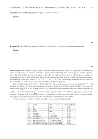 CAP´ITULO 3. N ´UMEROS PRIMOS E O TEOREMA FUNDAMENTAL DA ARITM´ETICA 35
Teorema 3.2 (Euclides) Existem inﬁnitos n´umeros primos.
Prova:
Proposi¸c˜ao 3.3 Dado um n´umero natural n 2, existem n n´umeros compostos consecutivos.
Prova:
Observa¸c˜ao 3.3 Sabendo-se que existem inﬁnitos n´umeros primos coloca-se a quest˜ao da distribui¸c˜ao
deles na sequˆencia dos n´umeros naturais e a proposi¸c˜ao anterior parece indicar que os n´umeros primos
n˜ao est˜ao distribu´ıdos de maneira regular e que eles s˜ao cada vez mais raros a medida que se avan¸ca na
sequˆencia num´erica. Por outro lado, dizemos que dois primos s˜ao gˆemeos se eles s˜ao n´umeros ´ımpares
consecutivos, como por exemplo, 3 e 5, 5 e 7, 11 e 13, 239 e 241 e um antigo problema que at´e hoje n˜ao
foi resolvido ´e se existe ou n˜ao um n´umero inﬁnito de primos gˆemeos.
Um resultado importante sobre a distribui¸c˜ao dos n´umeros primos diz respeito `a fun¸c˜ao Π : N → N
deﬁnida por Π(n) = no de primos positivos menores ou iguais a n. O Teorema de Euclides (teorema 3.2)
nos diz que lim
n→∞
Π(n) = ∞. Gauss (1777-1855) conjecturou empiricamente que, para valores grandes de
n, Π(n) era aproximadamente
n
ln n
e este resultado foi demonstrado em 1896 pelos franceses Jacques Ha-
damard e Charles Jean de la Vall´ee-Poussin, chamado de Teorema dos N´umeros Primos. Posteriormente
uma prova mais elementar foi dada pelos matem´aticos Atle Selberg e Paul Erd¨os.
A tabela seguinte compara os valores de Π(x) com as aproxima¸c˜oes x/lnx.
x Π(x) Π(x) − x/ ln x Π(x)/(x/ ln x)
10 4 (0,3) 0,921
103 168 23 1,161
105 9.592 906 1,104
107 664.579 44.158 1,071
109 50.847.534 2.592.592 1,054
1011 4.118.054.813 169.923.159 1,043
1013 346.065.536.839 11.992.858.452 1,034
1015 29.844.570.422.669 891.604.962.452 1,031
 
