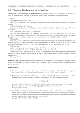 CAP´ITULO 3. N ´UMEROS PRIMOS E O TEOREMA FUNDAMENTAL DA ARITM´ETICA 36
3.3 Teorema Fundamental da Aritm´etica
Teorema 3.3 (Fundamental da Aritm´etica) Um n´umero natural n 2 ou ´e primo ou pode ser es-
crito de maneira ´unica, a menos da ordem dos fatores, como um produto de n´umeros primos.
Prova:
Existˆencia: (Por indu¸c˜ao sobre n)
Seja P(n) a aﬁrmativa: n ´e um n´umero primo ou pode ser escrito como um produto de n´umeros
primos.
P(2) ´e verdadeira, pois 2 ´e primo.
Suponhamos a aﬁrmativa verdadeira para todo natural m com 2 m k e provemos que P(k + 1) ´e
verdadeira.
Se k + 1 ´e primo , ent˜ao P(k + 1) ´e verdadeira.
Se k + 1 n˜ao ´e primo, ent˜ao k + 1 pode ser escrito como k + 1 = a.b, onde a, b ∈ N, 2 a k e
2 b k. Pela hip´otese de indu¸c˜ao, a e b s˜ao primos ou podem ser escritos como produto de primos.
Logo, k + 1 = a.b ´e tamb´em um produto de n´umeros primos, ou seja, P(k + 1) ´e verdadeira.
Unicidade:
Seja S = {n ∈ N : n tem duas decomposi¸c˜oes distintas como produto de primos} e suponhamos, por
absurdo, que S = ∅. Logo, pelo PBO, S tem menor elemento m. Assim, m = p1p2...pr = q1q2...qs, onde
pi, qj s˜ao primos para i = 1, 2, ..., r e j = 1, 2, ..., s e ainda p1 p2 ... pr e q1 q2 ... qs.
Da´ı segue que:
p1 | m ⇒ p1 | q1q2...qs ⇒ p1 = qk, para algum k ∈ {1, 2, ..., s} ⇒ p1 q1
q1 | m ⇒ q1 | p1p2...pr ⇒ q1 = ph, para algum h ∈ {1, 2, ..., r} ⇒ q1 p1
Segue que p1 = q1 e, portanto, p2p3...pr = q2q3...qs representando duas decomposi¸c˜oes diferentes como
produto de primos para um natural menor do que m, contrariando, assim, o fato de m ser o elemento
m´ınimo de S.
Portanto S = ∅.
Corol´ario 3.4 Todo n´umero inteiro n˜ao nulo diferente de ±1 pode ser escrito como ±1 vezes um n´umero
primo ou um produto de n´umeros primos. Esta express˜ao ´e ´unica exceto pela ordem na qual os fatores
primos aparecem.
Observa¸c˜ao 3.4
1. Um n´umero negativo q cujo sim´etrico −q ´e um n´umero natural primo ´e chamado de primo negativo.
Por exemplo, 2, 3, 5 s˜ao n´umeros primos enquanto −2, −3, −5 s˜ao primos negativos.
2. Na fatora¸c˜ao de um n´umero natural a > 1, o mesmo primo p pode aparecer v´arias vezes e, ent˜ao,
agrupando estes primos, podemos escrever a decomposi¸c˜ao de a em fatores primos como:
a = pr1
1 pr2
2 ...prn
n
onde para cada i = 1, 2, ..., n, ri ´e um inteiro positivo e pi ´e um primo com p1 < p2 < ... < pn.
Esta decomposi¸c˜ao ´e denominada decomposi¸c˜ao canˆonica do natural a > 1.
Exemplo: 360 = 23.32.5
3. Conhecidas as decomposi¸c˜oes canˆonicas de dois naturais a > 1 e b > 1, o mdc(a, b) ´e o produto dos
fatores primos comuns `as duas decomposi¸c˜oes canˆonicas tomados cada um com o menor expoente e
o mmc(a, b) ´e o produto dos fatores primos comuns e n˜ao comuns `as duas decomposi¸c˜oes canˆonicas
tomados cada um com o maior expoente. (exerc´ıcio 12)
Exemplo: 588 = 22.3.72 e 936 = 23.32.13
 