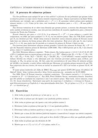 CAP´ITULO 3. N ´UMEROS PRIMOS E O TEOREMA FUNDAMENTAL DA ARITM´ETICA 37
3.4 A procura de n´umeros primos
Um dos problemas mais antigos de que se tem not´ıcia ´e a procura de um polinˆomio que gerasse todos
os n´umeros primos ou cujos valores fossem somente n´umeros primos. Alguns matem´aticos da Idade M´edia
acreditavam, por exemplo, que o polinˆomio p(x) = x2 + x + 41 assumisse valores primos para qualquer
n´umero inteiro x 0. Como j´a foi visto, este resultado ´e verdadeiro para x = 0, 1, ..., 39 mas p(40) ´e
composto.
Nas diversas tentativas de se obter uma f´ormula que gerasse primos, a maioria das aﬁrma¸c˜oes feitas
neste sentido revelaram-se erradas, mas esta procura contribuiu de maneira signiﬁcativa para o desenvol-
vimento da Teoria dos N´umeros.
Fermat observou que para n = 0, 1, 2, 3 e 4 os n´umeros Fn = 22n
+ 1 eram primos e, a partir da´ı,
conjecturou, em 1640, que para qualquer n ∈ N, Fn era um n´umero primo. Mas, em 1739, Euler mostrou
que F5 era divis´ıvel por 641. Desde ent˜ao tentou-se descobrir outros n´umeros primos de Fermat (nome
dado hoje aos n´umeros da forma acima) al´em dos cinco primeiros. Hoje j´a se sabe que Fn n˜ao ´e primo
para 5 n 16, mas ainda n˜ao foi provado se o n´umero de primos de Fermat ´e ﬁnito ou n˜ao.
Um processo para determinar n´umeros primos grandes ´e atrav´es dos n´umeros da forma Mk = 2k − 1
que s˜ao chamados n´umeros primos de Mersenne (1588-1648). N˜ao ´e dif´ıcil provar que se Mk ´e um n´umero
primo, ent˜ao k ´e tamb´em primo.
Em 1644, Mersenne aﬁrmou o seguinte: “Todo n´umero Mp ´e primo para p = 2, 3, 5, 7, 13, 17, 31, 67, 127
e 257 e ´e composto para os outros primos p tais que 2 < p < 257”. Observe que M2 = 3, M3 = 7, M5 = 31,
M7 = 127, M13 = 8.191, M17 = 131.071, M19 = 524.287, M31 = 2.147.483.647 e mesmo naquela ´epoca
tinham d´uvidas em rela¸c˜ao a esta aﬁrma¸c˜ao pois n˜ao existiam processos pr´aticos para veriﬁcar, por
exemplo, se M31 era primo ou n˜ao. De fato, para isto necessitava-se de uma t´abua de n´umeros primos
at´e 46.340 e, no entanto, a maior t´abua conhecida por Mersenne s´o continha primos menores do que 750.
Sua conjectura n˜ao era correta; ele errou ao incluir os n´umeros 67 e 257 e ao excluir os primos 19, 61, 89
e 107.
O maior primo conhecido at´e Julho de 2009 ´e M43112609 que possui 12.978.189 (quase 13 milh˜oes) de
d´ıgitos!! (fonte: http://primes.utm.edu e http://www.mersenne.org - acessados em 21/07/2009)
Em 1639, Pierre de Fermat enunciou a seguinte conjectura: “Um n´umero natural n > 1 ´e primo se,
e somente se, 2n − 2 ´e divis´ıvel por n”. Em 1819, Pierre Fr´ed´eric Sarrus, matem´atica francˆes, descobriu
que 341 satisfaz as condi¸c˜oes da conjectura e nˆao ´e um n´umero primo. Mais tarde, outros n´umeros, como
15 e 91, foram descobertos. Entretanto uma parte da conjectura ´e verdadeira e o teorema de Fermat, o
qual demonstraremos no Cap´ıtulo 6, ´e uma generaliza¸c˜ao deste fato: “Se p ´e primo e a ∈ N, a > 1, ent˜ao
ap − a ´e divis´ıvel por p”.
3.5 Exerc´ıcios
1. Ache todos os pares de primos p e q tais que p − q = 3.
2. Ache todos os primos que s˜ao iguais a um quadrado perfeito menos 1.
3. Ache todos os primos que s˜ao iguais a um cubo perfeito menos 1.
4. Determine todos os primos p tais que 3p + 1 ´e um quadrado perfeito.
5. Determine todos os inteiros positivos n tais que n, n + 2 e n + 4 s˜ao todos primos.
6. Mostre que a soma de dois inteiros positivos ´ımpares e consecutivos ´e sempre um inteiro composto.
7. Ache o menor inteiro positivo n pelo qual se deve dividir 3.720 para se obter um quadrado perfeito.
8. Ache todos os primos que s˜ao divisores de 50!.
9. Mostre que se n ∈ Z, n = ±1, n2 + 2 ´e primo, ent˜ao 3 | n.
 