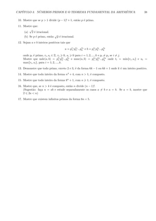 CAP´ITULO 3. N ´UMEROS PRIMOS E O TEOREMA FUNDAMENTAL DA ARITM´ETICA 38
10. Mostre que se p > 1 divide (p − 1)! + 1, ent˜ao p ´e primo.
11. Mostre que:
(a)
√
2 ´e irracional.
(b) Se p ´e primo, ent˜ao
√
p ´e irracional.
12. Sejam a e b inteiros positivos tais que
a = pr1
1 pr2
2 ...prk
k e b = ps1
1 ps2
2 ...psk
k
onde pi ´e primo, ri, si ∈ Z, ri 0, si 0 para i = 1, 2, ..., k e pi = pj se i = j.
Mostre que mdc(a, b) = pt1
1 pt2
2 ...ptk
k e mmc(a, b) = pu1
1 pu2
2 ...puk
k onde ti = min{ri, si} e ui =
max{ri, si}, para i = 1, 2, ..., k.
13. Demonstre que todo primo, exceto 2 e 3, ´e da forma 6k − 1 ou 6k + 1 onde k ´e um inteiro positivo.
14. Mostre que todo inteiro da forma n4 + 4, com n > 1, ´e composto.
15. Mostre que todo inteiro da forma 8n + 1, com n 1, ´e composto.
16. Mostre que, se n > 4 ´e composto, ent˜ao n divide (n − 1)!.
(Sugest˜ao: fa¸ca n = ab e estude separadamente os casos a = b e a = b. Se a = b, mostre que
2 2a < n)
17. Mostre que existem inﬁnitos primos da forma 6n + 5.
 