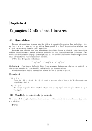 Cap´ıtulo 4
Equa¸c˜oes Diofantinas Lineares
4.1 Generalidades
Estamos interessados em procurar solu¸c˜oes inteiras de equa¸c˜oes lineares com duas inc´ognitas, x e y,
do tipo ax + by = c, onde a, b e c s˜ao inteiros dados com ab = 0. Em R temos inﬁnitas solu¸c˜oes, pois
ax + by = c representa uma reta, da´ı o nome linear.
Equa¸c˜oes onde olhamos para suas solu¸c˜oes em uma classe restrita de n´umeros, como os n´umeros
inteiros, inteiros positivos, inteiros negativos, racionais, etc., s˜ao chamadas equa¸c˜oes diofantinas. Este
nome ´e devido ao matem´atico grego Diofanto (±300 d. C.) por causa do seu interesse em resolver problemas
cujas solu¸c˜oes fossem n´umeros inteiros ou racionais.
Outros tipos de equa¸c˜oes diofantinas:
x2
+ y2
= z2
, x2
+ 2y2
= 1, x4
− y4
= z4
Deﬁni¸c˜ao 4.1 Uma equa¸c˜ao diofantina linear ´e uma express˜ao da forma ax + by = c, na qual a, b e c
s˜ao inteiros com ab = 0 e cujas solu¸c˜oes est˜ao restritas aos n´umeros inteiros.
Uma solu¸c˜ao dessa equa¸c˜ao ´e um par de inteiros (x0, y0) tal que ax0 + by0 = c.
Exemplo 4.1
a) 2x + 3y = 5
Como 2.1 + 3.1 = 5 e 2.4 + 3.(−1) = 5 ent˜ao os pares de inteiros (1, 1) e (4, −1) s˜ao solu¸c˜oes da
equa¸c˜ao 2x + 3y = 5.
b) 4x − 2y = 7
Tal equa¸c˜ao diofantina linear n˜ao tem solu¸c˜ao, pois 4x − 2y ´e par, para quaisquer inteiros x e y, e
7 ´e ´ımpar.
4.2 Condi¸c˜ao de existˆencia de solu¸c˜ao
Teorema 4.1 A equa¸c˜ao diofantina linear ax + by = c tem solu¸c˜ao se, e somente se, d | c, sendo
d = mdc(a, b).
Prova:
39
 