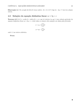 CAP´ITULO 4. EQUAC¸ ˜OES DIOFANTINAS LINEARES 40
Observa¸c˜ao 4.1 No exemplo da letra b) temos mdc(4, −2) = 2 e 2 7; logo 4x − 2y = 7 n˜ao tem solu¸c˜ao
inteira.
4.3 Solu¸c˜oes da equa¸c˜ao diofantina linear ax + by = c
Teorema 4.2 Se d | c, sendo d = mdc(a, b), e se o par de inteiros (x0, y0) ´e uma solu¸c˜ao particular da
equa¸c˜ao diofantina linear ax + by = c, ent˜ao todas as solu¸c˜oes deta equa¸c˜ao s˜ao dadas pelas f´ormulas:
x = x0 +
b
d
t
y = y0 −
a
d
t
onde t ´e um inteiro arbitr´ario.
Prova:
 