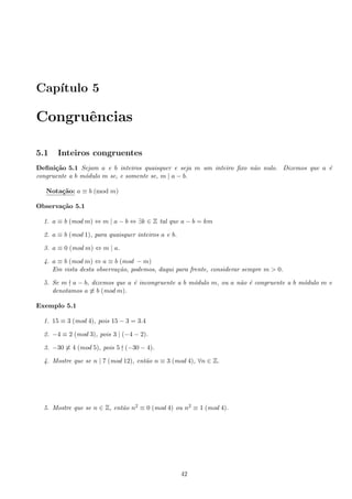 Cap´ıtulo 5
Congruˆencias
5.1 Inteiros congruentes
Deﬁni¸c˜ao 5.1 Sejam a e b inteiros quaisquer e seja m um inteiro ﬁxo n˜ao nulo. Dizemos que a ´e
congruente a b m´odulo m se, e somente se, m | a − b.
Nota¸c˜ao: a ≡ b (mod m)
Observa¸c˜ao 5.1
1. a ≡ b (mod m) ⇔ m | a − b ⇔ ∃k ∈ Z tal que a − b = km
2. a ≡ b (mod 1), para quaisquer inteiros a e b.
3. a ≡ 0 (mod m) ⇔ m | a.
4. a ≡ b (mod m) ⇔ a ≡ b (mod − m)
Em vista desta observa¸c˜ao, podemos, daqui para frente, considerar sempre m > 0.
5. Se m a − b, dizemos que a ´e incongruente a b m´odulo m, ou a n˜ao ´e congruente a b m´odulo m e
denotamos a ≡ b (mod m).
Exemplo 5.1
1. 15 ≡ 3 (mod 4), pois 15 − 3 = 3.4
2. −4 ≡ 2 (mod 3), pois 3 | (−4 − 2).
3. −30 ≡ 4 (mod 5), pois 5 (−30 − 4).
4. Mostre que se n | 7 (mod 12), ent˜ao n ≡ 3 (mod 4), ∀n ∈ Z.
5. Mostre que se n ∈ Z, ent˜ao n2 ≡ 0 (mod 4) ou n2 ≡ 1 (mod 4).
42
 