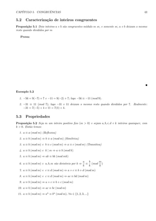 CAP´ITULO 5. CONGRUˆENCIAS 43
5.2 Caracteriza¸c˜ao de inteiros congruentes
Proposi¸c˜ao 5.1 Dois inteiros a e b s˜ao congruentes m´odulo m se, e somente se, a e b deixam o mesmo
resto quando divididos por m
Prova:
Exemplo 5.2
1. −56 = 9(−7) + 7 e −11 = 9(−2) + 7; logo −56 ≡ −11 (mod 9).
2. −31 ≡ 11 (mod 7); logo −31 e 11 deixam o mesmo resto quando divididos por 7. Realmente:
−31 = 7(−5) + 4 e 11 = 7(1) + 4.
5.3 Propriedades
Proposi¸c˜ao 5.2 Seja m um inteiro positivo ﬁxo (m > 0) e sejam a, b, c, d e k inteiros quaisquer, com
k > 0. Ent˜ao temos:
1. a ≡ a (mod m) (Reﬂexiva)
2. a ≡ b (mod m) ⇒ b ≡ a (mod m) (Sim´etrica)
3. a ≡ b (mod m) e b ≡ c (mod m) ⇒ a ≡ c (mod m) (Transitiva)
4. a ≡ b (mod m) e k | m ⇒ a ≡ b (mod k)
5. a ≡ b (mod m) ⇒ ak ≡ bk (mod mk)
6. a ≡ b (mod m) e a, b, m s˜ao divis´ıveis por k ⇒
a
k
≡
b
k
(mod
m
k
)
7. a ≡ b (mod m) e c ≡ d (mod m) ⇒ a + c ≡ b + d (mod m)
8. a ≡ b (mod m) e c ≡ d (mod m) ⇒ ac ≡ bd (mod m)
9. a ≡ b (mod m) ⇒ a + c ≡ b + c (mod m)
10. a ≡ b (mod m) ⇒ ac ≡ bc (mod m)
11. a ≡ b (mod m) ⇒ an ≡ bn (mod m), ∀n ∈ {1, 2, 3, ...}
 