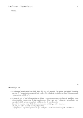 CAP´ITULO 5. CONGRUˆENCIAS 44
Prova:
Observa¸c˜ao 5.2
1. A rela¸c˜ao R no conjunto Z deﬁnida por a R b ⇔ a ≡ b (mod m) ´e reﬂexiva, sim´etrica e transitiva,
ou seja, R ´e uma rela¸c˜ao de equivalˆencia em Z. Esta rela¸c˜ao de equivalˆencia R em Z ´e denominada
“congruˆencia m´odulo m”.
2. A nota¸c˜ao a ≡ b (mod m) introdzida por Gauss e convenientemente semelhante `a igualdade, como
vimos, satisfaz v´arias regras da ´algebra elementar. Uma regra que ´e v´alida para a igualdade, mas
que n˜ao ´e v´alida para a congruˆencia m´odulo m ´e a do cancelamento:
Se ac ≡ bc (mod m) e c = 0 n˜ao ´e necessariamente verdade que a ≡ b (mod m).
De fato, 4.3 ≡ 8.3 (mod 12) mas 4 ≡ 8 (mod 12).
A proposi¸c˜ao a seguir nos garante em que condi¸c˜oes a lei do cancelamento pode ser utilizada.
 