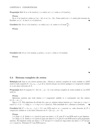 CAP´ITULO 5. CONGRUˆENCIAS 45
Proposi¸c˜ao 5.3 Se ac ≡ bc (mod m) e se mdc(c, m) = 1, ent˜ao a ≡ b (mod m).
Prova:
Se ac ≡ bc (mod m), ent˜ao m | (ac − bc) ⇔ m | (a − b)c. Como mdc(c.m) = 1, ent˜ao pelo teorema de
Euclides, m | a − b, isto ´e, a ≡ b (mod m).
Corol´ario 5.1 Se ac ≡ bc (mod m) e se mdc(c, m) = d, ent˜ao a ≡ b (mod
m
d
).
Prova:
Corol´ario 5.2 Se ac ≡ bc (mod p), p primo, e se p c, ent˜ao a ≡ b (mod p).
Prova:
5.4 Sistema completo de restos
Deﬁni¸c˜ao 5.2 Seja m um inteiro positivo ﬁxo. Chama-se sistema completo de restos m´odulo m (SCR
mod m) todo conjunto S = {r1, r2, ..., rm} de m inteiros tal que um inteiro qualquer a ´e congruente m´odulo
m a um ´unico elemento de S.
Proposi¸c˜ao 5.4 O conjunto S = {0, 1, 2, ..., m − 1} ´e um sistema completo de restos m´odulo m (ou SCR
mod m)
Prova:
Queremos mostrar que todo inteiro a ´e congruente m´odulo m a exatamente um dos valores
0, 1, 2, ..., m − 1.
Seja a ∈ Z. Pelo algoritmo da divis˜ao de a por m, existem ´unicos inteiros q e r tais que a = mq + r
com 0 r m − 1. Logo, a − r = mq e a ≡ r (mod m). Pela unicidade de r, obtemos o resultado.
Corol´ario 5.3 S = {r1, r2, ..., rm} ⊂ Z ´e um SCR mod m se, e somente se, cada elemento de S ´e
congruente m´odulo m a um ´unico elemento de S = {0, 1, 2, ..., m − 1}.
Prova:
(⇒) Seja s ∈ S. Ent˜ao s ≡ r (mod m) para um ´unico r ∈ S , pois S ´e um SCR mod m por hip´otese.
(⇐) Seja a ∈ Z. Ent˜ao a ≡ k (mod m) para um ´unico k ∈ S, pois S ´e um SCR mod m pela proposi¸c˜ao
anterior. Por hip´otese existe um ´unico r ∈ S tal que k ≡ r (mod m); logo existe um ´unico r ∈ S tal que
a ≡ r (mod m). Portanto S ´e um SCR mod m.
 