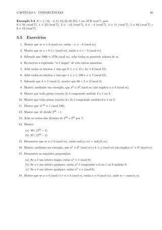CAP´ITULO 5. CONGRUˆENCIAS 46
Exemplo 5.3 S = {−12, −4, 11, 13, 22, 82, 91} ´e um SCR mod 7, pois
0 ≡ 91 (mod 7), 1 ≡ 22 (mod 7), 2 ≡ −12 (mod 7), 3 ≡ −4 (mod 7), 4 ≡ 11 (mod 7), 5 ≡ 82 (mod 7) e
6 ≡ 13 (mod 7).
5.5 Exerc´ıcios
1. Mostre que se a ≡ b (mod m), ent˜ao −a ≡ −b (mod m).
2. Mostre que se a + b ≡ c (mod m), ent˜ao a ≡ c − b (mod m).
3. Sabendo que 1066 ≡ 1776 (mod m), ache todos os poss´ıveis valores de m.
4. Re-escreva a express˜ao “n ´e ´ımpar” de trˆes outras maneiras.
5. Ache todos os inteiros x tais que 0 x 15 e 3x ≡ 6 (mod 15).
6. Ache todos os inteiros x tais que 1 x 100 e x ≡ 7 (mod 17).
7. Sabendo que k ≡ 1 (mod 4), mostre que 6k + 5 ≡ 3 (mod 4).
8. Mostre, mediante um exemplo, que a2 ≡ b2 (mod m) n˜ao implica a ≡ b (mod m).
9. Mostre que todo primo (exceto 2) ´e congruente m´odulo 4 a 1 ou 3.
10. Mostre que todo primo (exceto 2 e 3) ´e congruente m´odulo 6 a 1 ou 5.
11. Mostre que 1110 ≡ 1 (mod 100).
12. Mostre que 41 divide 220 − 1.
13. Ache os restos das divis˜oes de 250 e 465 por 7.
14. Mostre:
(a) 89 | (244 − 1)
(b) 97 | (248 − 1)
15. Demonstre que se a ≡ b (mod m), ent˜ao mdc(a, m) = mdc(b, m).
16. Mostre, mediante um exemplo, que ak ≡ bk (mod m) e k ≡ j (mod m) n˜ao implica aj ≡ bj (mod m).
17. Demonstre as seguintes proposi¸c˜oes:
(a) Se a ´e um inteiro ´ımpar, ent˜ao a2 ≡ 1 (mod 8)
(b) Se a ´e um inteiro qualquer, ent˜ao a3 ´e congruente a 0 ou 1 ou 8 m´odulo 9.
(c) Se a ´e um inteiro qualquer, ent˜ao a3 ≡ a (mod 6).
18. Mostre que se a ≡ b (mod r) e a ≡ b (mod s), ent˜ao a ≡ b (mod m), onde m = mmc(r, s).
 