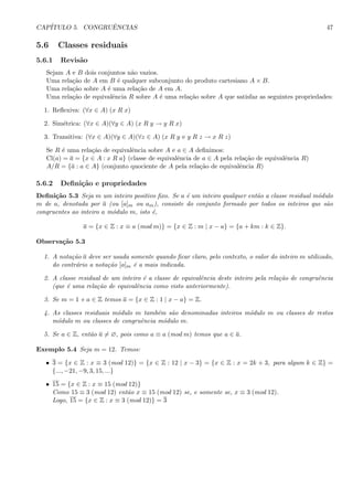 CAP´ITULO 5. CONGRUˆENCIAS 47
5.6 Classes residuais
5.6.1 Revis˜ao
Sejam A e B dois conjuntos n˜ao vazios.
Uma rela¸c˜ao de A em B ´e qualquer subconjunto do produto cartesiano A × B.
Uma rela¸c˜ao sobre A ´e uma rela¸c˜ao de A em A.
Uma rela¸c˜ao de equivalˆencia R sobre A ´e uma rela¸c˜ao sobre A que satisfaz as seguintes propriedades:
1. Reﬂexiva: (∀x ∈ A) (x R x)
2. Sim´etrica: (∀x ∈ A)(∀y ∈ A) (x R y → y R x)
3. Transitiva: (∀x ∈ A)(∀y ∈ A)(∀z ∈ A) (x R y e y R z → x R z)
Se R ´e uma rela¸c˜ao de equivalˆencia sobre A e a ∈ A deﬁnimos:
Cl(a) = a = {x ∈ A : x R a} (classe de equivalˆencia de a ∈ A pela rela¸c˜ao de equivalˆencia R)
A/R = {a : a ∈ A} (conjunto quociente de A pela rela¸c˜ao de equivalˆencia R)
5.6.2 Deﬁni¸c˜ao e propriedades
Deﬁni¸c˜ao 5.3 Seja m um inteiro positivo ﬁxo. Se a ´e um inteiro qualquer ent˜ao a classe residual m´odulo
m de a, denotada por a (ou [a]m ou am), consiste do conjunto formado por todos os inteiros que s˜ao
congruentes ao inteiro a m´odulo m, isto ´e,
a = {x ∈ Z : x ≡ a (mod m)} = {x ∈ Z : m | x − a} = {a + km : k ∈ Z}.
Observa¸c˜ao 5.3
1. A nota¸c˜ao a deve ser usada somente quando ﬁcar claro, pelo contexto, o valor do inteiro m utilizado,
do contr´ario a nota¸c˜ao [a]m ´e a mais indicada.
2. A classe residual de um inteiro ´e a classe de equivalˆencia deste inteiro pela rela¸c˜ao de congruˆencia
(que ´e uma rela¸c˜ao de equivalˆencia como visto anteriormente).
3. Se m = 1 e a ∈ Z temos a = {x ∈ Z : 1 | x − a} = Z.
4. As classes residuais m´odulo m tamb´em s˜ao denominadas inteiros m´odulo m ou classes de restos
m´odulo m ou classes de congruˆencia m´odulo m.
5. Se a ∈ Z, ent˜ao a = ∅, pois como a ≡ a (mod m) temos que a ∈ a.
Exemplo 5.4 Seja m = 12. Temos:
• 3 = {x ∈ Z : x ≡ 3 (mod 12)} = {x ∈ Z : 12 | x − 3} = {x ∈ Z : x = 2k + 3, para algum k ∈ Z} =
{..., −21, −9, 3, 15, ...}
• 15 = {x ∈ Z : x ≡ 15 (mod 12)}
Como 15 ≡ 3 (mod 12) ent˜ao x ≡ 15 (mod 12) se, e somente se, x ≡ 3 (mod 12).
Logo, 15 = {x ∈ Z : x ≡ 3 (mod 12)} = 3
 