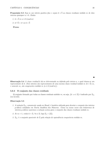 CAP´ITULO 5. CONGRUˆENCIAS 48
Proposi¸c˜ao 5.5 Seja m um inteiro positivo ﬁxo e sejam a e b as classes residuais m´odulo m de dois
inteiros quaisquer a e b. Ent˜ao:
1. a = b ⇔ a ≡ b (mod m)
2. a ∩ b = ∅ ou a = b
Prova:
Observa¸c˜ao 5.4 A classe residual a diz-se determinada ou deﬁnida pelo inteiro a, o qual chama-se um
representante de a. Dois inteiros s˜ao representantes de uma mesma classe residual m´odulo m (a = b) se,
e somente se, s˜ao congruentes m´odulo m (a ≡ b (mod m)).
5.6.3 O conjunto das classes residuais
O conjunto formado por todas as classes residuais m´odulo m, ou seja, {a : a ∈ Z} ´e indicado por Zm
(ou Z/mZ).
Observa¸c˜ao 5.5
1. A nota¸c˜ao Zm, comumente usada no Brasil, ´e tamb´em utilizada para denotar o conjunto dos inteiros
p-´adicos estudados em Teoria Anal´ıtica dos N´umeros. Como no nosso curso n˜ao trataremos de
inteiros p-´adicos usaremos a nota¸c˜ao acima para o conjunto das classes residuais m´odulo m.
2. Se m = 1, ent˜ao a = Z, ∀a ∈ Z; logo Z1 = {Z}.
3. Zm ´e o conjunto quociente de Z pela rela¸c˜ao de equivalˆencia congruˆencia m´odulo m.
 