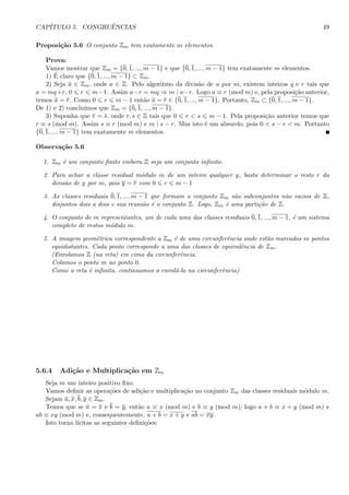 CAP´ITULO 5. CONGRUˆENCIAS 49
Proposi¸c˜ao 5.6 O conjunto Zm tem exatamente m elementos.
Prova:
Vamos mostrar que Zm = {0, 1, ..., m − 1} e que {0, 1, ..., m − 1} tem exatamente m elementos.
1) ´E claro que {0, 1, ..., m − 1} ⊂ Zm.
2) Seja a ∈ Zm, onde a ∈ Z. Pelo algoritmo da divis˜ao de a por m, existem inteiros q e r tais que
a = mq+r, 0 r m−1. Assim a−r = mq ⇒ m | a−r. Logo a ≡ r (mod m) e, pela proposi¸c˜ao anterior,
temos a = r. Como 0 r m − 1 ent˜ao a = r ∈ {0, 1, ..., m − 1}. Portanto, Zm ⊂ {0, 1, ..., m − 1}.
De 1) e 2) conclu´ımos que Zm = {0, 1, ..., m − 1}.
3) Suponha que r = s, onde r, s ∈ Z tais que 0 r < s m − 1. Pela proposi¸c˜ao anterior temos que
r ≡ s (mod m). Assim s ≡ r (mod m) e m | s − r. Mas isto ´e um absurdo, pois 0 < s − r < m. Portanto
{0, 1, ..., m − 1} tem exatamente m elementos.
Observa¸c˜ao 5.6
1. Zm ´e um conjunto ﬁnito embora Z seja um conjunto inﬁnito.
2. Para achar a classe residual m´odulo m de um inteiro qualquer y, basta determinar o resto r da
divis˜ao de y por m, pois y = r com 0 r m − 1
3. As classes residuais 0, 1, ..., m − 1 que formam o conjunto Zm s˜ao subconjuntos n˜ao vazios de Z,
disjuntos dois a dois e sua reuni˜ao ´e o conjunto Z. Logo, Zm ´e uma parti¸c˜ao de Z.
4. O conjunto de m representantes, um de cada uma das classes residuais 0, 1, ..., m − 1, ´e um sistema
completo de restos m´odulo m.
5. A imagem geom´etrica correspondente a Zm ´e de uma circunferˆencia onde est˜ao marcados m pontos
equidistantes. Cada ponto corresponde a uma das classes de equivalˆencia de Zm.
(Enrolamos Z (na reta) em cima da circunferˆencia.
Colamos o ponto m ao ponto 0.
Como a reta ´e inﬁnita, continuamos a enrol´a-la na circunferˆencia)
5.6.4 Adi¸c˜ao e Multiplica¸c˜ao em Zm
Seja m um inteiro positivo ﬁxo.
Vamos deﬁnir as opera¸c˜oes de adi¸c˜ao e multiplica¸c˜ao no conjunto Zm das classes residuais m´odulo m.
Sejam a, x, b, y ∈ Zm.
Temos que se a = x e b = y, ent˜ao a ≡ x (mod m) e b ≡ y (mod m); logo a + b ≡ x + y (mod m) e
ab ≡ xy (mod m) e, consequentemente, a + b = x + y e ab = xy.
Isto torna l´ıcitas as seguintes deﬁni¸c˜oes:
 