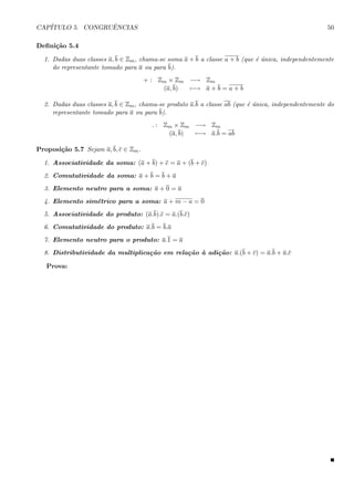 CAP´ITULO 5. CONGRUˆENCIAS 50
Deﬁni¸c˜ao 5.4
1. Dadas duas classes a, b ∈ Zm, chama-se soma a + b a classe a + b (que ´e ´unica, independentemente
do representante tomado para a ou para b).
+ : Zm × Zm −→ Zm
(a, b) −→ a + b = a + b
2. Dadas duas classes a, b ∈ Zm, chama-se produto a.b a classe ab (que ´e ´unica, independentemente do
representante tomado para a ou para b).
. : Zm × Zm −→ Zm
(a, b) −→ a.b = ab
Proposi¸c˜ao 5.7 Sejam a, b, c ∈ Zm.
1. Associatividade da soma: (a + b) + c = a + (b + c)
2. Comutatividade da soma: a + b = b + a
3. Elemento neutro para a soma: a + 0 = a
4. Elemento sim´etrico para a soma: a + m − a = 0
5. Associatividade do produto: (a.b).c = a.(b.c)
6. Comutatividade do produto: a.b = b.a
7. Elemento neutro para o produto: a.1 = a
8. Distributividade da multiplica¸c˜ao em rela¸c˜ao `a adi¸c˜ao: a.(b + c) = a.b + a.c
Prova:
 