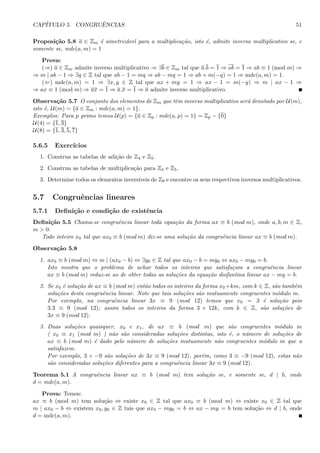 CAP´ITULO 5. CONGRUˆENCIAS 51
Proposi¸c˜ao 5.8 a ∈ Zm ´e simetriz´avel para a multiplica¸c˜ao, isto ´e, admite inverso multiplicativo se, e
somente se, mdc(a, m) = 1
Prova:
(⇒) a ∈ Zm admite inverso multiplicativo ⇒ ∃b ∈ Zm tal que a.b = 1 ⇒ ab = 1 ⇒ ab ≡ 1 (mod m) ⇒
⇒ m | ab − 1 ⇒ ∃q ∈ Z tal que ab − 1 = mq ⇒ ab − mq = 1 ⇒ ab + m(−q) = 1 ⇒ mdc(a, m) = 1.
(⇐) mdc(a, m) = 1 ⇒ ∃x, y ∈ Z tal que ax + my = 1 ⇒ ax − 1 = m(−y) ⇒ m | ax − 1 ⇒
⇒ ax ≡ 1 (mod m) ⇒ ax = 1 ⇒ a.x = 1 ⇒ a admite inverso multiplicativo.
Observa¸c˜ao 5.7 O conjunto dos elementos de Zm que tˆem inverso multiplicativo ser´a denotado por U(m),
isto ´e, U(m) = {a ∈ Zm : mdc(a, m) = 1}.
Exemplos: Para p primo temos U(p) = {a ∈ Zp : mdc(a, p) = 1} = Zp − {0}
U(4) = {1, 3}
U(8) = {1, 3, 5, 7}
5.6.5 Exerc´ıcios
1. Construa as tabelas de adi¸c˜ao de Z4 e Z5.
2. Construa as tabelas de multiplica¸c˜ao para Z4 e Z5.
3. Determine todos os elementos invers´ıveis de Z9 e encontre os seus respectivos inversos multiplicativos.
5.7 Congruˆencias lineares
5.7.1 Deﬁni¸c˜ao e condi¸c˜ao de existˆencia
Deﬁni¸c˜ao 5.5 Chama-se congruˆencia linear toda equa¸c˜ao da forma ax ≡ b (mod m), onde a, b, m ∈ Z,
m > 0.
Todo inteiro x0 tal que ax0 ≡ b (mod m) diz-se uma solu¸c˜ao da congruˆencia linear ax ≡ b (mod m).
Observa¸c˜ao 5.8
1. ax0 ≡ b (mod m) ⇔ m | (ax0 − b) ⇔ ∃y0 ∈ Z tal que ax0 − b = my0 ⇔ ax0 − my0 = b.
Isto mostra que o problema de achar todos os inteiros que satisfa¸cam a congruˆencia linear
ax ≡ b (mod m) reduz-se ao de obter todas as solu¸c˜oes da equa¸c˜ao diofantina linear ax − my = b.
2. Se x0 ´e solu¸c˜ao de ax ≡ b (mod m) ent˜ao todos os inteiros da forma x0+km, com k ∈ Z, s˜ao tamb´em
solu¸c˜oes desta congruˆencia linear. Note que tais solu¸c˜oes s˜ao mutuamente congruentes m´odulo m.
Por exemplo, na congruˆencia linear 3x ≡ 9 (mod 12) temos que x0 = 3 ´e solu¸c˜ao pois
3.3 ≡ 9 (mod 12); assim todos os inteiros da forma 3 + 12k, com k ∈ Z, s˜ao solu¸c˜oes de
3x ≡ 9 (mod 12).
3. Duas solu¸c˜oes quaisquer, x0 e x1, de ax ≡ b (mod m) que s˜ao congruentes m´odulo m
( x0 ≡ x1 (mod m) ) n˜ao s˜ao consideradas solu¸c˜oes distintas, isto ´e, o n´umero de solu¸c˜oes de
ax ≡ b (mod m) ´e dado pelo n´umero de solu¸c˜oes mutuamente n˜ao congruentes m´odulo m que a
satisfazem.
Por exemplo, 3 e −9 s˜ao solu¸c˜oes de 3x ≡ 9 (mod 12), por´em, como 3 ≡ −9 (mod 12), estas n˜ao
s˜ao consideradas solu¸c˜oes diferentes para a congruˆencia linear 3x ≡ 9 (mod 12).
Teorema 5.1 A congruˆencia linear ax ≡ b (mod m) tem solu¸c˜ao se, e somente se, d | b, onde
d = mdc(a, m).
Prova: Temos:
ax ≡ b (mod m) tem solu¸c˜ao ⇔ existe x0 ∈ Z tal que ax0 ≡ b (mod m) ⇔ existe x0 ∈ Z tal que
m | ax0 − b ⇔ existem x0, y0 ∈ Z tais que ax0 − my0 = b ⇔ ax − my = b tem solu¸c˜ao ⇔ d | b, onde
d = mdc(a, m).
 