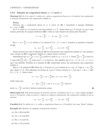 CAP´ITULO 5. CONGRUˆENCIAS 52
5.7.2 Solu¸c˜oes da congruˆencia linear ax ≡ b (mod m)
Teorema 5.2 Se d | b, onde d = mdc(a, m), ent˜ao a congruˆencia linear ax ≡ b (mod m) tem exatamente
d solu¸c˜oes mutuamente n˜ao congruentes m´odulo m.
Prova:
Sabemos que a congruˆencia linear ax ≡ b (mod m) (I) ´e equivalente `a equa¸c˜ao diofantina
ax − my = b (II).
Se d | b, ent˜ao ax ≡ b (mod m) tem uma solu¸c˜ao x0 ∈ Z. Assim existe y0 ∈ Z tal que (x0, y0) ´e uma
solu¸c˜ao particular da equa¸c˜ao diofantina (II) e todas as suas solu¸c˜oes s˜ao dadas pelas f´ormulas:
x = x0 +
m
d
t e y = y0 −
a
d
t, t ∈ Z
.
Em x = x0 +
m
d
t, t ∈ Z, atribua a t os valores 0, 1, 2, ..., d − 1, isto ´e, considere as seguintes d solu¸c˜oes
de (I):
x0, x0 +
m
d
, x0 + 2
m
d
, ..., x0 + (d − 1)
m
d
Vamos mostrar que estas d solu¸c˜oes de (I) s˜ao mutuamente n˜ao congruentes m´odulo m e que qualquer
outra solu¸c˜ao de (I) ´e congruente m´odulo m a algum desses d inteiros.
Suponhamos que x0 +
m
d
t1 ≡ x0 +
m
d
t2 (mod m), onde 0 ≤ t1 < t2 ≤ d−1. Ent˜ao
m
d
t1 ≡
m
d
t2 (mod m)
e como mdc
m
d
, m =
m
d
temos que t1 ≡ t2 (mod m). Isto signiﬁca que d | t2 − t1 e 0 < t2 − t1 < d, o
que ´e um absurdo. Portanto as d solu¸c˜oes de (I), enumeradas acima, s˜ao mutuamente n˜ao congruentes
m´odulo m.
Seja x1 ∈ Z, solu¸c˜ao de (I). Ent˜ao ∃y1 ∈ Z tal que (x1, y1) ´e solu¸c˜ao de ax−my = b. Logo x1 = x0+
m
d
t,
para algum t ∈ Z. Pelo algoritmo da divis˜ao de t por d, existem inteiros q e r tais que t = dq + r, onde
0 ≤ r ≤ d − 1. Assim temos:
x1 = x0 +
m
d
t = x0 +
m
d
(dq + r) = x0 + mq =
m
d
r
donde segue que:
x1 − x0 +
m
d
r = mq ⇒ x1 ≡ x0 +
m
d
r (mod m)
sendo x0 +
m
d
r um dos d inteiros enumerados acima.
Observa¸c˜ao 5.9 Pela demonstra¸c˜ao do teorema anterior conclu´ımos que se x0 ´e uma solu¸c˜ao qualquer
de ax ≡ b (mod m), ent˜ao as suas d = mdc(a, m) solu¸c˜oes mutuamente n˜ao congruentes m´odulo m s˜ao os
inteiros:
x0, x0 +
m
d
, x0 + 2
m
d
, ..., x0 + (d − 1)
m
d
Corol´ario 5.4 Se mdc(a, m) = 1, ent˜ao a congruˆencia linear ax ≡ b (mod m) tem uma ”´unica” solu¸c˜ao.
Exemplo 5.5 Resolver as seguintes congruˆencias lineares:
(a) 18x ≡ 30 (mod 42)
(b) 11x ≡ 2 (mod 317)
(c) 35x ≡ 5 (mod 14)
(d) 64x ≡ 16 (mod 84)
 