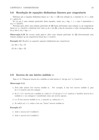 CAP´ITULO 5. CONGRUˆENCIAS 53
5.8 Resolu¸c˜ao de equa¸c˜oes diofantinas lineares por congruˆencia
Sabemos que a equa¸c˜ao diofantina linear ax + by = c (I) tem solu¸c˜ao se, e somente se, d | c, onde
d = mdc(a, b).
Se (x0, y0) ´e uma solu¸c˜ao particular desta equa¸c˜ao, ent˜ao ax0 + by0 = c, o que ´e equivalente a
ax0 ≡ c (mod b).
Portanto para obter uma solu¸c˜ao particular de (I) basta determinar uma solu¸c˜ao x0 da congruˆencia
linear ax ≡ c (mod b) e substituir este valor x0 de x em (I), a ﬁm de encontrar o valor correspondente y0
de y, isto ´e, ax0 + by0 = c.
Observa¸c˜ao 5.10 Do mesmo modo pode-se obter uma solu¸c˜ao particular de (I) determinando uma
solu¸c˜ao qualquer y0 da congruˆencia linear by ≡ c (mod a).
Exemplo 5.6 Resolver as seguintes equa¸c˜oes diofantinas por congruˆencia:
(a) 48x + 7y = 17
(b) 9x + 16y = 35
5.9 Inverso de um inteiro m´odulo m
Seja a ∈ Z. Chama-se inverso de a m´odulo m todo inteiro a∗ tal que a.a∗ ≡ 1 (mod m).
Observa¸c˜ao 5.11
1. Nem todo inteiro tem inverso m´odulo m. Por exemplo, 2 n˜ao tem inverso m´odulo 4, pois
2x ≡ 1 (mod 4) n˜ao tem solu¸c˜ao.
2. Se a∗ ∈ Z ´e inverso de a m´odulo m, ent˜ao a ∈ Z tal que a ≡ a∗ (mod m) ´e tamb´em inverso de a
m´odulo m e na contagem ´e considerado como um inverso apenas.
3. a ∈ Z tem inverso m´odulo m se, e somente se, mdc(a.m) = 1.
4. Se mdc(a, m) = 1, ent˜ao a tem um ”´unico” inverso m´odulo m.
Exemplo 5.7
1. Ache o inverso de 5 m´odulo 8.
2. Ache o inverso de 2 m´odulo 5.
 