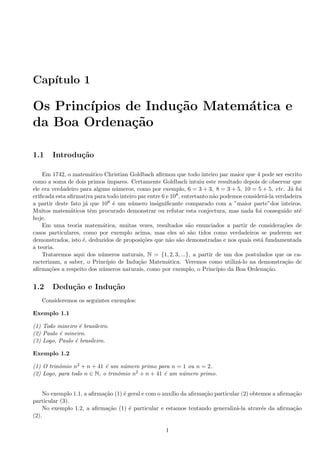 Cap´ıtulo 1
Os Princ´ıpios de Indu¸c˜ao Matem´atica e
da Boa Ordena¸c˜ao
1.1 Introdu¸c˜ao
Em 1742, o matem´atico Christian Goldbach aﬁrmou que todo inteiro par maior que 4 pode ser escrito
como a soma de dois primos ´ımpares. Certamente Goldbach intuiu este resultado depois de observar que
ele era verdadeiro para alguns n´umeros, como por exemplo, 6 = 3 + 3, 8 = 3 + 5, 10 = 5 + 5, etc. J´a foi
eriﬁcada esta aﬁrmativa para todo inteiro par entre 6 e 108, entretanto n˜ao podemos consider´a-la verdadeira
a partir deste fato j´a que 108 ´e um n´umero insigniﬁcante comparado com a ”maior parte”dos inteiros.
Muitos matem´aticos tˆem procurado demonstrar ou refutar esta conjectura, mas nada foi conseguido at´e
hoje.
Em uma teoria matem´atica, muitas vezes, resultados s˜ao enunciados a partir de considera¸c˜oes de
casos particulares, como por exemplo acima, mas eles s´o s˜ao tidos como verdadeiros se puderem ser
demonstrados, isto ´e, deduzidos de proposi¸c˜oes que n˜ao s˜ao demonstradas e nos quais est´a fundamentada
a teoria.
Trataremos aqui dos n´umeros naturais, N = {1, 2, 3, ...}, a partir de um dos postulados que os ca-
racterizam, a saber, o Princ´ıpio de Indu¸c˜ao Matem´atica. Veremos como utiliz´a-lo na demonstra¸c˜ao de
aﬁrma¸c˜oes a respeito dos n´umeros naturais, como por exemplo, o Princ´ıpio da Boa Ordena¸c˜ao.
1.2 Dedu¸c˜ao e Indu¸c˜ao
Consideremos os seguintes exemplos:
Exemplo 1.1
(1) Todo mineiro ´e brasileiro.
(2) Paulo ´e mineiro.
(3) Logo, Paulo ´e brasileiro.
Exemplo 1.2
(1) O trinˆomio n2 + n + 41 ´e um n´umero primo para n = 1 ou n = 2.
(2) Logo, para todo n ∈ N, o trinˆomio n2 + n + 41 ´e um n´umero primo.
No exemplo 1.1, a aﬁrma¸c˜ao (1) ´e geral e com o aux´ılio da aﬁrma¸c˜ao particular (2) obtemos a aﬁrma¸c˜ao
particular (3).
No exemplo 1.2, a aﬁrma¸c˜ao (1) ´e particular e estamos tentando generaliz´a-la atrav´es da aﬁrma¸c˜ao
(2).
1
 