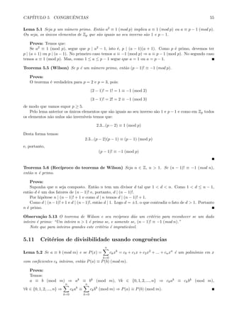 CAP´ITULO 5. CONGRUˆENCIAS 55
Lema 5.1 Seja p um n´umero primo. Ent˜ao a2 ≡ 1 (mod p) implica a ≡ 1 (mod p) ou a ≡ p − 1 (mod p).
Ou seja, os ´unicos elementos de Zp que s˜ao iguais ao seu inverso s˜ao 1 e p − 1.
Prova: Temos que:
Se a2 ≡ 1 (mod p), segue que p | a2 − 1, isto ´e, p | (a − 1)(a + 1). Como p ´e primo, devemos ter
p | (a + 1) ou p | (a − 1). No primeiro caso temos a ≡ −1 (mod p) ⇒ a ≡ p − 1 (mod p). No segundo caso
temos a ≡ 1 (mod p). Mas, como 1 ≤ a ≤ p − 1 segue que a = 1 ou a = p − 1.
Teorema 5.5 (Wilson) Se p ´e um n´umero primo, ent˜ao (p − 1)! ≡ −1 (mod p).
Prova:
O teorema ´e verdadeira para p = 2 e p = 3, pois:
(2 − 1)! = 1! = 1 ≡ −1 (mod 2)
(3 − 1)! = 2! = 2 ≡ −1 (mod 3)
de modo que vamos supor p ≥ 5.
Pelo lema anterior os ´unicos elementos que s˜ao iguais ao seu inverso s˜ao 1 e p − 1 e como em Zp todos
os elementos n˜ao nulos s˜ao invers´ıveis temos que:
2.3...(p − 2) ≡ 1 (mod p)
Desta forma temos:
2.3...(p − 2)(p − 1) ≡ (p − 1) (mod p)
e, portanto,
(p − 1)! ≡ −1 (mod p)
Teorema 5.6 (Rec´ıproco do teorema de Wilson) Seja n ∈ Z, n > 1. Se (n − 1)! ≡ −1 (mod n),
ent˜ao n ´e primo.
Prova:
Suponha que n seja composto. Ent˜ao n tem um divisor d tal que 1 < d < n. Como 1 < d ≤ n − 1,
ent˜ao d ´e um dos fatores de (n − 1)! e, portanto, d | (n − 1)!.
Por hip´otese n | (n − 1)! + 1 e como d | n temos d | (n − 1)! + 1.
Como d | (n−1)!+1 e d | (n−1)!, ent˜ao d | 1. Logo d = ±1, o que contradiz o fato de d > 1. Portanto
n ´e primo.
Observa¸c˜ao 5.13 O teorema de Wilson e seu rec´ıproco d˜ao um crit´erio para reconhecer se um dado
inteiro ´e primo: “Um inteiro n > 1 ´e primo se, e somente se, (n − 1)! ≡ −1 (mod n).”
Note que para inteiros grandes este crit´erio ´e impratic´avel.
5.11 Crit´erios de divisibilidade usando congruˆencias
Lema 5.2 Se a ≡ b (mod m) e se P(x) =
n
k=0
ckxk
= c0 + c1x + c2x2
+ ... + cnxn
´e um polinˆomio em x
com coeﬁcientes ck inteiros, ent˜ao P(a) ≡ P(b) (mod m).
Prova:
Temos:
a ≡ b (mod m) ⇒ ak ≡ bk (mod m), ∀k ∈ {0, 1, 2, ..., n} ⇒ ckak ≡ ckbk (mod m),
∀k ∈ {0, 1, 2, ..., n} ⇒
n
k=0
ckak
≡
n
k=0
ckbk
(mod m) ⇒ P(a) ≡ P(b) (mod m).
 